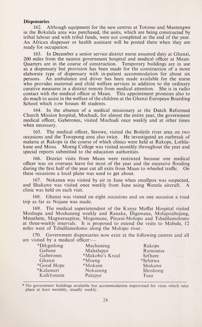 Dispensaries 162. Although equipment for the new centres at Totome and Maetengwe in the Bokalala area was purchased, the units, which are being constructed by tribal labour and with tribal funds, were not completed at the end of the year. An African dispenser or health assistant will be posted there when they are ready for occupation. 163. In December a senior service district nurse assumed duty at Ghanzi, 200 miles from the nearest government hospital and medical officer at Maun. Quarters are in the course of construction. Temporary buildings are in use as a dispensary but provision has been made for the construction of a more elaborate type of dispensary with in-patient accommodation for about six persons. An ambulance and driver has been made available for the nurse who provides maternal and child welfare services in addition to the ordinary curative measures in a district remote from medical attention. She is in radio contact with the medical officer at Maun. This appointment promises also to do much to assist in the welfare of the children at the Ghanzi European Boarding School which now houses 48 students. 164. In the absence of a medical missionary at the Dutch Reformed Church Mission hospital, Mochudi, for almost the entire year, the government medical officer, Gaberones, visited Mochudi once weekly and at other times when necessary. 165. The medical officer, Serowe, visited the Botletle river area on two occasions and the Tswapong area also twice. He investigated an outbreak of malaria at Rakops in the course of which clinics were held at Rakops, Lothla- kane and Mosu. Moeng College was visited monthly throughout the year and special reports submitted to the education authorities. 166. District visits from Maun were restricted because one medical officer was on overseas leave for most of the year and the excessive flooding during the first half of the year cut all exits from Maun to wheeled traffic. On these occasions a local plane was used to get about. 167. Nokanen was visited by air in June when smallpox was suspected, and Shakawe was visited once weekly from June using Wenela aircraft. A clinic was held on each visit. 168. Ghanzi was visited on eight occasions and on one occasion a road trip as far as Nojane was made. 169. The medical superintendent of the Kanye Moffat Hospital visited Moshupa and Moshaneng weekly and Ranaka, Digawana, Molapoabojang, Mmathete, Magweraapitse, Mogomane, Pitsani-Molopo and Tshidilamolomo at three-weekly intervals. It is proposed to extend the visits to Mabule, 12 miles west of Tshidilamolomo along the Molopo river. 170. Government dispensaries now exist at the following centres and all are visited by a medical officer:—- *Dikgatlong Machaneng Rakops Gabane Mahalapye Ramoutsa Gaberones *Makobo’s Kraal Sefhare Ghanzi * Moeng *Sehitwa *Good Hope *Mokane Shakawe *Kalamari Nokaneng Shoshong Kalkfontein Palapye Tsau * No government buildings available but accommodation improvised for visits which take place at least monthly, usually weekly.