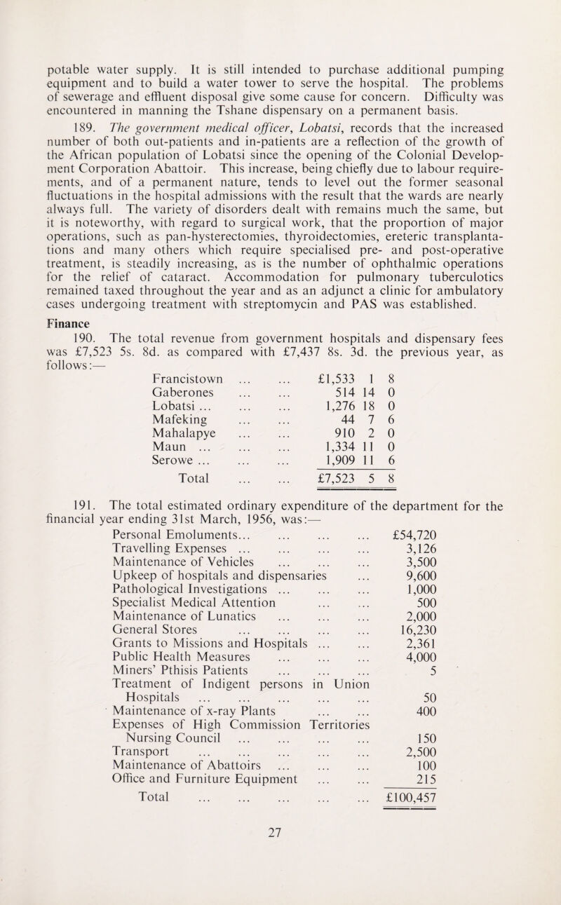 potable water supply. It is still intended to purchase additional pumping equipment and to build a water tower to serve the hospital. The problems of sewerage and effluent disposal give some cause for concern. Difficulty was encountered in manning the Tshane dispensary on a permanent basis. 189. The government medical officer, Lobatsi, records that the increased number of both out-patients and in-patients are a reflection of the growth of the African population of Lobatsi since the opening of the Colonial Develop¬ ment Corporation Abattoir. This increase, being chiefly due to labour require¬ ments, and of a permanent nature, tends to level out the former seasonal fluctuations in the hospital admissions with the result that the wards are nearly always full. The variety of disorders dealt with remains much the same, but it is noteworthy, with regard to surgical work, that the proportion of major operations, such as pan-hysterectomies, thyroidectomies, ereteric transplanta¬ tions and many others which require specialised pre- and post-operative treatment, is steadily increasing, as is the number of ophthalmic operations for the relief of cataract. Accommodation for pulmonary tuberculotics remained taxed throughout the year and as an adjunct a clinic for ambulatory cases undergoing treatment with streptomycin and PAS was established. Finance 190. The total revenue from government hospitals and dispensary fees was £7,523 5s. 8d. as compared with £7,437 8s. 3d. the previous year, as follows:— Francistown £1,533 1 8 Gaberones 514 14 0 Lobatsi ... 1,276 18 0 Mafeking 44 7 6 Mahalapye 910 2 0 Maun . 1,334 11 0 Serowe ... 1,909 11 6 Total £7,523 5 8 191. The total estimated ordinary expenditure of the department for the financial year ending 31st March, 1956, was:—- Personal Emoluments... ... ... ... £54,720 Travelling Expenses. ... ... 3,126 Maintenance of Vehicles ... ... ... 3,500 Upkeep of hospitals and dispensaries ... 9,600 Pathological Investigations ... ... ... 1,000 Specialist Medical Attention ... ... 500 Maintenance of Lunatics ... ... ... 2,000 General Stores . ... 16,230 Grants to Missions and Hospitals ... ... 2,361 Public Health Measures ... ... ... 4,000 Miners’ Pthisis Patients ... ... ... 5 Treatment of Indigent persons in Union Hospitals ... ... ... 50 Maintenance of x-ray Plants ... ... 400 Expenses of High Commission Territories Nursing Council . ... ... 150 Transport . 2,500 Maintenance of Abattoirs ... ... ... 100 Office and Furniture Equipment ... ... 215 Total . £100,457