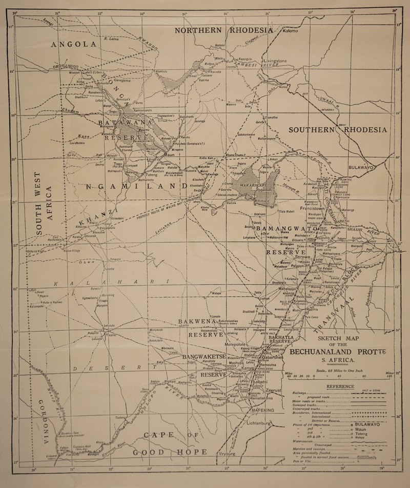 20° 21° 22 1! A V \ \ N G O L A / R. Luina NORTHERN -A1 Ljf r***: I Missiori \ltsho's (Libebe). Gavcgama HODESI Sesheke O ■/ Samusipa's y / . ..if Duma 20° ft <gn a Levisfontein P%Si3iTlblZ3 ■ V X / • A-—— •fcn Mudyua^f; —r% </ . \Mbaia ,JrVBEZI Lesuma -\~PKarimba A^S'imatiyLeauane -// V Kasinka Kashiambara's A'm&tkJTKMh Mutinyane ’M^assubia R i j=v—Jlogoeankwe's ^a!^han(o _'1 ' ,-XogI vRamotsaodi \Khartka ——** ,¥ _O'' Omdrai < G HTalatshi ’anwanalenau's v Tsau M, j. (Pol. Sta fH{l-emPadl Mokhcpudis 21° 22' 0 1—t + 1 + Pi 1 + + l <U + ^ G-' + + 1 X* Fort - wf/ ReitfontemJtyW_ M I RjlfoJtivat/'A IM -8-. o- Maseme Dodo •a Sebutu■' —/ + Sefce. «i 'Jovarega ■Mochossn's* \Z 1Puluhelo ! Uirapene laun i Rakuku (.Samahala's? ) Dirg(6’s>.v' 1 ! // J^Ner.gt ■Komane Makuba Makkhalo .. , , f^y?Muekekle\jjolusi _ . Makalamabedi I 0*6 ng (Fo/. oia. & Sfor*; Kudia Kam a ..~---.il t- Joani I kurhbe , / s (C/jama Khama ? \U .^Makuriibe ^ Segara °XhaneD I i v,0’Tshapataii ^^o,Kwaraga / I Motlhailokho j Kitsuhele.R / / L'-. » -a t i m . , ’ll /, I oCbuma , 'A NX1 *Aase6aW/ / - Daugajy^S-' f Gr/araha I .&Odanakumadona 1^+- + - + ->5c£- + ^ \<A. ig/'^Kkhoutsiri '• KJ^Z^£kaf Kkhoutsa.br hMonyalatsela Khemsbok KarakaTXl(hnaits\ X \ .'-X. 0S^° RO V MIS tPv ’akops;-.^ 0 Khomo°^> A/ Store ,\ \ tive Village - O k w a K Madista Tsfnvane X Ijakachu L u /? + O.Kl/,< I -Q.tlwall Sarachu Q.Nojane Kt/fcu a Haifwe i o + Kakamashe\ I / ! pMacsering Kgdmofatsha 0 9 Tihapii I Many an e y Mata pa 24° 25° 26 Lehututu Hukiintsi Loknabe ’b-Lenake BAKWEN A'afct'lfiy -tyLutlhe \T Gerufa-9 , Gobokonkwdne . t q v. _ r ■ Matlamanyane > 17° 18 19° -MAKARIKARl: .Tv^m% Ka[ika'm^‘h Thabats'fuidic^.: iMekomsatiaz WAMAQUABAKE Masungaill> \sipitiO F _-;F 'vd •’ /« V PMadabisl Sebinaojy y.rS/MMfj s.wss HI atari g'.v an Sjad (StoreJ ■- Ditslnane - A ; '^Oetoi'e Sesaloap g: ^ ; \\ ‘ ^ .■■Tlala Mabeli tuirt u \ Francistown\f^ Mphoengs M'A'oN G W A Makwa Manduyan< SHASHI siowbi MACLOU TSIE S/jJ/WS \21J yOld'Tati V\ ^T»p> Lofiokiane o-Makboran'e Vied Kikhobl.a*sish fOLEY Karamecben 'SIDING Mumungwa j , /a/mo ea Pu/a: Makoro d |R E'S,ESR Y E . >» lvSerowe> •) 'S/o/ra .•jJ Mosikobalep' ’ jt SE8uu&?iPh3t-ln vV T- SIDINSf °-- Ditauanaf MOREOMABELE u.VSIDIN Seluipe ropsi SIDING SIDING PSI i ^Mokhapinyana - v» •? * * ... V-l-'-'Ylt diiIabi' \ yjlopsa . ■ .^'Motorosl/ \'°-Masime \ ■. V &•' n i‘ And ,7Ax^r^TTT^JwO/l/iaf/a/a jlffl/eeAang' Pal9Pye^ r ' O/rf Palapye : 'MOKO/toJieoheniPafapshwe) VI S'0,'X A-v-.. /.V o Kalamara \ /-V,,,,, aapht, S//A5//7 Sansake Maklautsi: / Shustiong-fr ..WAN! y^Dl.NG.__ .6 Ramakonarpi y LekaliyxfyyS' \ ikonami ••x* ^ x^'halapyef- 7 e'V / ASni„,/'V. i Macherien* .X. <5,L\ / bqhapitse/: . .mown'-*. L'eph ipe SIDING r'MabdsifStadt, ~f*Makwat Y--/-X / , , ydL, 1 a- -/ Makwata „ i \' PAUA PDiW.ur/metse^_./ -a--3^0, Senikhy Shadlhadl j „ ? i 8oatt i/nakafablo itanV- MAMABULA'tf '^uShif*j^JgOthla enwan, ^EBEETE Tsane* !■ Murumush if-. D I . Or-... . | Bulukubald Metsematluku~“'-'J RESERVE a j 8otlapatlaf Inlfangwel \^Letlaking ,-v ■ J , -<r / •• ■Bakwena’ ,AV • /Xv LINCHWE'. ■ '/ •<! ART ESI A U/ Lokala/Drift; 'ala Camp UPEPU halt, i BA) CHATXA ,-fi Mbutwane \ ^Lola'le■- /? ■s jy / RES^RV] Molepolol^. \ Kooorid l/i/'/aiesvC yCrrotunT// \ 23° BANGWAKETSE Tubani -! I ,Marushela Lokerane Meokane Kopong Villages ETSEMOTLABA SIDING[ Vo^ RESERV (Water.holssJ^ .-KSki... siding /,/ Matatelwa-Wzr^ ^XGabefoner m Ywom/tw 1 Moshupa Lefika- 3A Sevrelela / ,) I JlRamoutsa Kanye^M hos 1 f&rj!3-i JJachaakh > 27° Same^ 0 Uitkomst) I water) // APE O O D Kwedia\~. Motlotsanet Chuanin'g\ ±\Malachoona 00 w si IING / Obathoen aa SKETCH MAP OF THE BECHUANALAND PROTT? S. AFRICA. — 5. 24° s/o/sa Majanini Silokwalela oSekhvfawa \/ / J “siding J\Malau7TLobatsi -rj%±,n(? MiIavaLc M°/'” ^J5am atla b^na^f l ^ma'feking v Miles 40 30 20 10 0 1 ■ ■ 1 1 Scale- 60 Miles to One Inch REFERENCE 30 K/U.r or S/fl/M) AfifeiH 120 ' OPE /•LichtenburgV Vryourg / Railways. ” proposed route.•.. ________ Afo/or roads or tracks.:. ■ .. . —. . Surveyed tracks.4.. Unsurveyed tracks....... Boundaries, International...- + + + + '*.-f + + -*- + -*-+ + -f >• Intercolonial.. + - + - + -♦-♦-♦- + ■* ” District or Reserve_____ Places of 1st importance. .a BULAWAYO - -?nd ” O Maun  * -o Toteng 4th & 5th « ....o Matapa Watercourses.....  Unsurveyed......... Marshes and swamps. ^ ^ Area perennially flooded. '•***  flooded in normal flood seasons.r~ .. Pan or Vlei..» O , -J-J 25° 26“ 27° 20 21“ 22° 23° 21° 25 26° 27 28“ 29