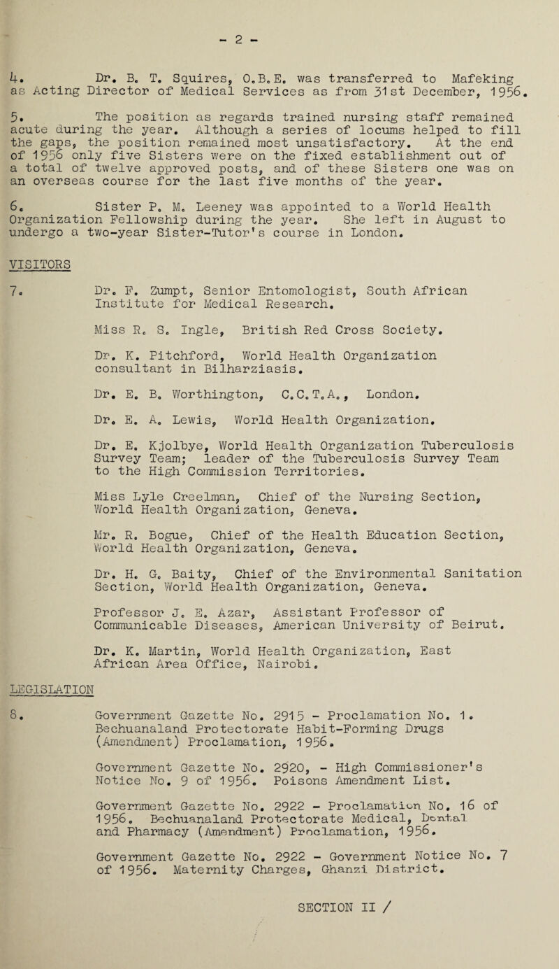 2 4. Dr. B. T. Squires, 0„BeEo was transferred to Mafeking as Acting Director of Medical Services as from 31st December, 1956. 5. The position as regards trained nursing staff remained acute during the year. Although a series of locums helped to fill the gaps, the position remained most unsatisfactory. At the end of 195§ only five Sisters were on the fixed establishment out of a total of twelve approved posts, and of these Sisters one was on an overseas course for the last five months of the year. 6. Sister P0 M. Leeney was appointed to a World Health Organization Fellowship during the year. She left in August to undergo a two-year Sister-Tutor’s course in London. VISITORS 7. Dr. F. Zumpt, Senior Entomologist, South African Institute for Medical Research. Miss R0 S0 Ingle, British Red Cross Society, Dr, K. Pitchford, World Health Organization consultant in Bilharziasis. Dr. E. B0 Worthington, 0oCoToAo, London. Dr, E. Ac Lewis, World Health Organization. Dr. Ee Kjolbye, World Health Organization Tuberculosis Survey Team; leader of the Tuberculosis Survey Team to the High Commission Territories. Miss Lyle Creelman, Chief of the Nursing Section, World Health Organization, Geneva. Mr. R. Bogue, Chief of the Health Education Section, World Health Organization, Geneva. Dr. H. Gc Baity, Chief of the Environmental Sanitation Section, World Health Organization, Geneva. Professor J0 E. Azar, Assistant Professor of Communicable Diseases, American University of Beirut. Dr. K. Martin, World Health Organization, East African Area Office, Nairobi. LEGISLATION 8. Government Gazette No. 2915 - Proclamation No. 1. Bechuanaland Protectorate Habit-Forming Drugs (Amendment) Proclamation, 1956. Government Gazette No. 2920, - High Commissioner’s Notice No. 9 of 1956. Poisons Amendment List. Government Gazette No. 2922 - Proclamation No. 16 of 1956o Bechuanaland Protectorate Medical, Doxvtal and Pharmacy (Amendment) Proclamation, 1956. Government Gazette No. 2922 - Government Notice No. 7 of 1956. Maternity Charges, Ghanzi District. SECTION II /