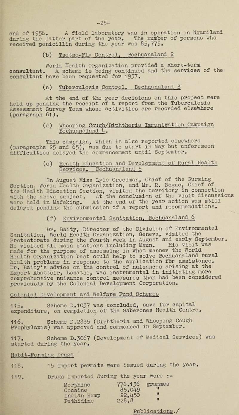 25- end of 1956. A field laboratory was in operation in Ngamiland during the latter part of the year. The number of persons who received penicillin during the year was 85*775# (b) Tsetse-Fly Control. Bechuanaland 2 World Health Organization provided a short-term consultant. A scheme is being continued and the services of the consultant have been requested for 1957. (c) Tuberculosis Control. Bechuanaland 3 At the end of the year decisions on this project were held up pending the receipt of a report from the Tuberculosis Assessment Survey Team whose activities are recorded elsewhere (paragraph 61 ). (&) Whoouing Cough/Dinhtheria Immunisation Campaign Bechuanaland 4. This campaign, which is also reported elsewhere (paragraphs 25 and 65)* was due to start in May but unforeseen difficulties delayed the commencement until September. (e) Health Education and Development of Rural Health Services. Bechuanaland 5 In August Miss Lyle Creelman, Chief of the Nursing Section. World Health Organization, and Mr. R. Bogue, Chief of the Health Education Section, visited the territory in.connection with the above subject. At the conclusion of the visit discussions were held in Mafeking. At the end of the year action was.still delayed pending the submission 6f a report and recommendations. (f) Environmental Sanitation, Bechuanaland 6 Dr. Baity, Director of the Division of Environmental Sanitation, World Health Organization, Geneva, visited the Protectorate during the fourth week in August and early September. He visited all main stations including Maun. His visit was made for the purpose of assessing in what manner the World Health Organization best could help to solve Bechuanaland rural health problems in response to the application for assistance. Dr. Baity*s advice on the control of nuisances arising at the Export Abattoir, Lobatsi, was instrumental in initiating more comprehensive nuisance control measures than had been considered previously by the Colonial Development Corporation. Colonial Development and Welfare Fund Schemes ■115, Scheme D.1037 was concluded, save for capital expenditure, on completion of the Gaberones Health Centre. 116. Scheme D.2835 (Diphtheria and.Whooping Cough Prophylaxis) was approved and commenced in September. 117. Scheme D.3067 (Development of Medical Services) was started during the year. Habit-Forming Drugs 118. 15 Import permits were issued during the year. 119- Drugs imported during the year were : Morphine Cocaine Indian Hemp Pethidine 776.136 grammes 85.049  22,450 11 228.8  Publications./