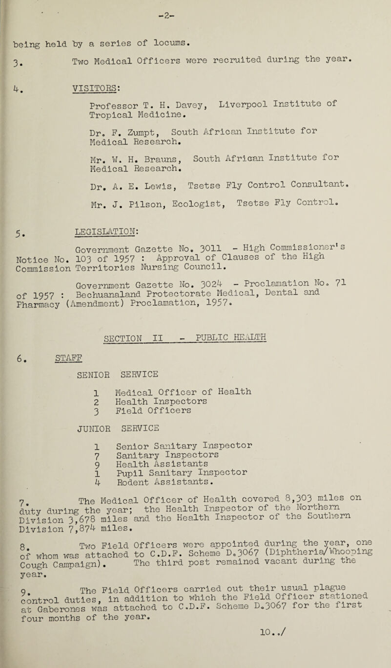 -2- being held by a series of locums. o Two Medical Officers were recruited during the year. 4. VISITORS: Professor T. H. Davey, Liverpool Institute of Tropical Medicine. Dr. F. Zumpt, South African Institute for Medical Research. Mr. W. H. Brauns, South African Institute for Medical Research. Dr. A. E. Lewis, Tsetse Fly Control Consultant, Mr. J. Pilson, Ecologist, Tsetse Fly Control. 5. LEGISLATION: Government Gazette No. 3C11 — High Commissioner’s Notice No. 103 of 1957 : Approval of Clauses of the High Commission Territories Nursing Council. Government Gazette No. 3024 — Proclamation No. 71 of 1957 : Bechuanaland Protectorate Medical, Dental and Pharmacy (Amendment) Proclamation, 1957* SECTION II - PUBLIC HEALTH 6. STAFF SENIOR SERVICE 1 Medical Officer of Health 2 Health Inspectors 3 Field Officers JUNIOR SERVICE 1 Senior Sanitary Inspector 7 Sanitary Inspectors 9 Health Assistants 1 Pupil Sanitary Inspector 4 Rodent Assistants. 7 The Medical Officer of Health covered 8,303 miles on dutv during the year; the Health Inspector of the Northern Division 3,678 miles and the Health Inspector of the Southern Division 7*,874 miles. 8 Two Field Officers were appointed during the year, 9ne of whom was attached to C.D.F. Scheme Do3067 (Diphtheria/Whooping Cough Campaign). The third post remained vacant during the year. q The Field Officers carried out their usual plague control duties, in addition to which the Field Officer stationed at Gaberones was attached to C.D.F. Scheme D*3067 for the i irst four months of the year. 10../