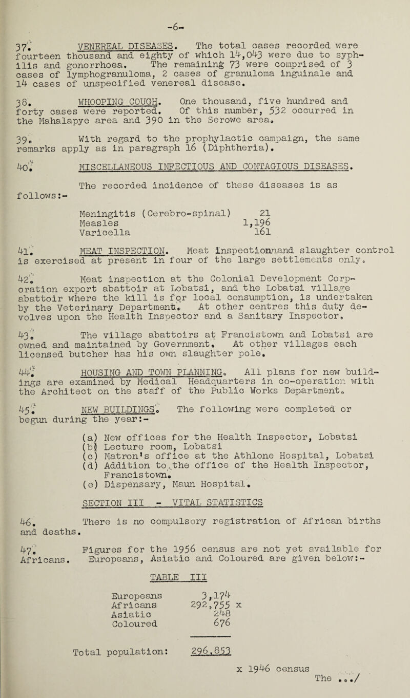 -6— 37. VENEREAL DISEASES. The total oases recorded were fourteen thousand and eighty of which 14,043 were due to syph¬ ilis and gonorrhoea. The remaining 73 were comprised of 3 cases of lymphogranuloma, 2 cases of granuloma inguinale and l4 cases of unspecified venereal disease. 38. WHOOPING COUGH. One thousand, five hundred and forty cases were reported. Of this number, 532 occurred in the Mahalapye area and 390 in the Serowe area. 39. With regard to the prophylactic campaign, the same remarks apply as in paragraph 16 (Diphtheria). 40* MISCELLANEOUS INFECTIOUS AND CONTAGIOUS DISEASES. The recorded incidence of these diseases is as follows Meningitis (Cerebro-spinal) 21 Measles 1,196 Varicella l6l 4lo MEAT INSPECTION. Meat Inspectioanand slaughter control is exercised at present in four of the large settlements only. 42. Meat inspection at the Colonial Development Corp¬ oration export abattoir at Lobatsi, and the Lobatsi village abattoir where the kill is foAr local consumption, is undertaken by the Veterinary Department.. At other centres this duty de¬ volves upon the Health Inspector and a Sanitary Inspector, 43. The village abattoirs at Francistown and Lobatsi are owned and maintained by Government. At other villages each licensed butcher has his own slaughter pole. 44* HOUSING AND TOWN PLANNING. All plans for new build¬ ings are examined by Medical Headquarters in co-operation with the Architect on the staff of the Public Works Departmento 45'i NEW BUILDINGS. The following were completed or begun during the year:- (a) New offices for the Health Inspector, Lobatsi (bj Lecture room, Lobatsi (c) Matron1s office at the Athlone Hospital, Lobatsi (d) Addition to ,Lthe office of the Health Inspector, Francistown. (e) Dispensary, Maun Hospital. SECTION III - VITAL STATISTICS 46# There is no compulsory registration of African births and deaths. 47'0 Figures for the 1956 census are not yet available for Africans. Europeans, Asiatic and Coloured are given below:- TABLE III Europeans Africans Asiatic Coloured 3,174 292,755 X 248 676 x 1946 census The . Total population: 296,853