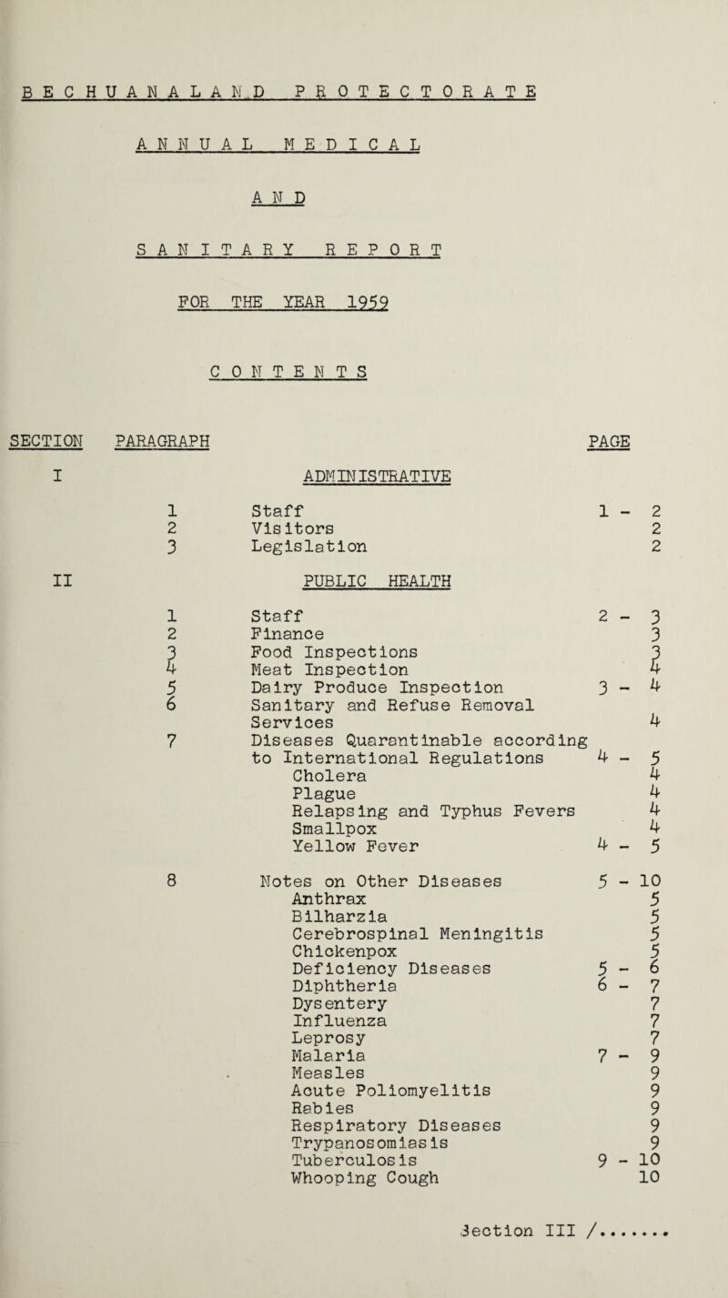 B E C H U A N A L A N . D PROTECTORATE SECTION I II ANNUAL MEDICAL AND SANITARY REPORT FOR THE YEAR 1959 C 0 N T E N T S PARAGRAPH 1 2 3 1 2 3 4 5 6 7 8 ADMINISTRATIVE PAGE Staff 1 - Visitors Legislation PUBLIC HEALTH Staff 2 - Finance Food Inspections Meat Inspection Dairy Produce Inspection 3 - Sanitary and Refuse Removal Services Diseases Quarantinable according to International Regulations 4 - Cholera Plague Relapsing and Typhus Fevers Smallpox Yellow Fever 4 - Notes on Other Diseases Anthrax Bilharzia Cerebrospinal Meningitis Chickenpox Deficiency Diseases Dysentery Influenza Leprosy Malaria Measles Acute Poliomyelitis Rabies Respiratory Diseases Trypanos omiasis Tuberculosis Whooping Cough 5 - 5 - 7 - 9-10 10 Section III / c\] C\2 C\J 0\ CN cn_j- Jj- -c*- -3- -Ct -j- VT\ O Vn»U^VO\A\0 0-0-C^-£N-OnOnOnOnOnON