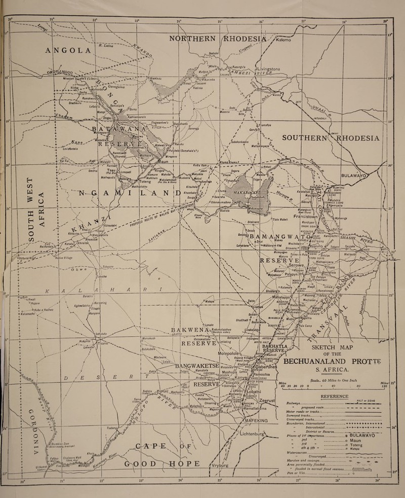 20 21° A 23° ■ —-_ \ 24 25'’ 26 27’ 28“ 29 v V NORTHERN 18 N G O L A ■/?. Luina HODESIA ./ / V \ltf 6a/a < h^C/Kizur.gu'.z Livingstone Missiort Kjjsho’s (Libebe). H-f uudyp?^ ts Jj?t mbezi ^nnr^R / W/rfoaTTpk tT \ O Cavc*Q . 4. — + _ 4 — + ^Muhembo^s HSiambiza + __„_. Gac/ia, __ Ramokwerffif 1 ( Shadikuru * Lefafs; S .ttySimati J Let y’Kasink ■A -Ty /• 19 _ ^-1-L Mam pi 20° / O Jiamusipa's ys ?.-A,pbi/ma --'o*:e^au ( . ;■ Ka$hiambara'$ ^Kajx a s O' Levisfontein __ 'Mut/n^ane' ^'MassublaY R i Jlogoeankwe's ^)af, — —'T 1' ,-V-V-\ ■^' Kai ,<a/.A Jtogd , Wasarwa V- ^Ramotsaotti \Kharekai .y-AIalatshi' 21° ----If * Rantsadi) .O' Omdrai S.N*~ G- < ^ '• Khaazi/^klf ^ KkhoutsaJy TT-- 1.4''. Fort Reitfontein. U d+ l + neiwuioa^i Ja.Monyala.lsal a + ^^^Khsmsbok l^KarakYA^rtaitso. ‘—Or njtzV” - rrrt>/> —£-•■—_ I ''^Mokwati'. ■#Ka/imbi ^'Simati'^/Leioane Kasinka J Dodo ■ „ Lo- ,, ,p-.-o Sebi/tw,7 Maseme 'v°, I + Sebe. «| L L shanlo p /Jovsrega ^Thamafipa Gerufa-^ Rakuku anwanalenau.'s) Sj: ■Mochosan's^ kDirolP's> Jdokwati's V- I —f~ /y Puluhelo I ~Mirapene laun i T t TTe n g feaTs^, I Komane Makuba- , Gobokonkwine o (Samahala's?)  *'N* ti Matlamanyane ’> ’**. \\ SOUTHERN1 Kudia Kam a . .-.-'•-A/ ' .. - -° J6ani j /• # 'Mhami'Khama?_• //_ J. 18“ * r&Makuibbe Toteng (Pol. Sta. A Store) Motlhatlokho m; i L. A N IE r i umoe | o/us/ ^ / v Wa*W,a/0 Maka!amab^-MuekeklaM0,us’ - —Knaraga / I Segara -o--- A/ia/je •. y Kitsuhele.y / / KhasebakaxJ/ Dauga,*r(<$'/ I y0Tshapaiaj 'Y\:/4 fMaplt \ \Tslgara , o' Chuma- 0 Gwaraha Thabats Kkhoutsiri >r°s0 Tc of RO^ ..:iv3^±So4 - ’akop^ .0 Odanakumadona w3i^| • ■J /Cbomo / •./ 5(or« ^—I— H— + — \ ;-r\ ■FOlifanls'KIoof- Native Village K L u + ©.Kuli I ''-xxNwali + 1 H 45 Q, Nojane .---<3 Kubu a Hachwe I o + Kakamashe. i !• Baraciyj i ) , fl t\1a:sering Kgdmofatsha0 (A /■: \ / \ / x. /? / Tlhapii Manyane ar 1 , Lehututu Hukiintsi 25° Shadlhadl f . f ^Lenake \ ..R A K W F N A'iaKuduJiatapshwe Unakafabh ,1 Xn O VV X ■ QXBorehdle water) ^ C ! - * — tyLjitJbe . I ladista •3^^ - Ditslnane --Q---- .Ti ; ■ ; ^Detol'a Ses?/0^B’:A / V\ fTf. Lohpklane°s'-*'‘' TMatapa' ~\j«tle, %Leph \pa / Senlkh;< N/' X';-' 19 - 20° ~£ZrfLtmfase ,. -S'® /vf siov.va a^amaf/^-;eVri - Jjn maquabake Masungasji> /■ \siwna «PMadabis TSAMASA Si at Matangv/an\ S\ad (Store) 21° • r/a/a Mabeli M'-AoN G W A \ Makwa Francistown '-T Mphoengs ktanduyap^ jj: ' S«25H/ SIDINGjk *q ’• pi o-Makdorana VleJ four Karamechen -....'Status Kfthcbla fistshstaiHG /'X A -*.9 Mosikobala p' _N S£auuiM?LPhatelo^ Tobans 5^5/// Ditauana? sfom^' Mumyngwe trfakoro R E S E5R V E «P'** M0RE0MABELE Jaloro I™ 63 ^P0'® Xe/u/pe :} tops/ s/o/«s \Mokhapinyana .4 Dili ABF \ y^Tlopsa i / y,.-*** onnatlala ' • ■,.1 - S e ro w e, 7' * :<>-.AIM mFioi- . AT/ob \ .^'Molorosl/ \'°-Masa.me si Dias <?:. . . •' Doi‘—' Maiyabana' P^9Pye' J $<41 --^ 'A. ‘0/rf Palapye I mokoro/fLeo'hen-^?!aPs^Mei / *‘fc*— /A . , / » / Shijshdng'p. • status^ o Kalamara ' -'V'-'-. Maklautsi; ! Pepeq'~Av/ > J^A\22 Maapl , . .GW4«/ / '^/P/j»<j. .0 Ramakonatpi ■■■ 7 ..-MSalapyefvlr,'“'e';-“5’6%4¥' nonhhr^' •' ■.s,?v8XWa6ds/jsrabt, ./Y-O \ K^Lep/i ipa / . JL\ A. aFMakwaita i '' SIDj4Y(KuYmatSI4^Mo'c^U C I OESEETEL.'^.--'/ .flvala Camp 1 '^J'Sakvtpna' y^L \ ^ '.\Murumush if--. Lokwabe' D j BulukubalO^ ~~-- Mbutwa'ne_ \ A Lo/a/e-. /? Samel Metsentatluku' *-l RESERVE A BothpatJap tnkpngwe fl xflTES/4 Letlaking ! / mp£ Lokala/Drift; b PU HALT J- ,jZ BAKHATLA ..*2 RfeSERVE-y Molepolol^.., fpYwM^hud, \ Knnnn'd V i lla t?p<4/Y Y/ZX' BANGWAKETSE Tubani ,Marushela Lokerane Kopon'g Villages* <Water.holeaj SETSEMQTLABA '*V^r SI 01 NS /J) -... / KhabJnfo^ilS MatateiwaP^rkHALE^Xji abe i'o n e r , 4/ ,X:jwofi^p/ 1 Moshupa Leftkar- | Sevrelela / '•> ! JARamoutsa SKETCH MAP OF THE BECHUANALAND PROTTE S. AFRICA. RESERV1 o 27° (iatl?!°ncdr^d~' -WacbaaWiaA Kwedia\~* . Motlotsaneb Chuaning\ vooisi sit i bbawoen Silokwalela o SekhvFawa \l/ /J[“sibiNa / A^s^AfYobatsi -Mpshwanaj J+ \ s JHILDAVALE status INS Scale- 60 Miles to One Inch Miles 40 30 20 10 0 t 40 _ SO L J L. ! Miles- 120 J \ Majanin ps'/W/'fl,NG'\ Zeerust 1 *■ y ^ X itlabama ; fed.... I HAir or s;a/«o iRAKHUMA s(°i^Warnatlab d jyiA-FEKING '/Lichtenburg> APE Melekgon OPE 23“ Vryburg 25° REFERENCE Railways.-.. ” proposed route.•. — Motor roads or tracks.:... Surveyed tracks... Unsurveyed tracks.—... Boundaries, International..._ + + + + + -f + + + + -*- + + + •• Intercolonial. « District or Reserve___ Places of ls.t itnportance. .a BULAWAYO 2-d ” o Maun  J,:d ” .-O Toteng 4'/1 (fi: 5th » ...,o Wafapa IVatercou rses.....  Unsurveyed.... ....-_ Marshes and swamps. ^ ^ -j. ^ Area perennially flooded.  flooded in normal flood seasons. Pan or Vlei.... o i_l 4 25° 26“ 29