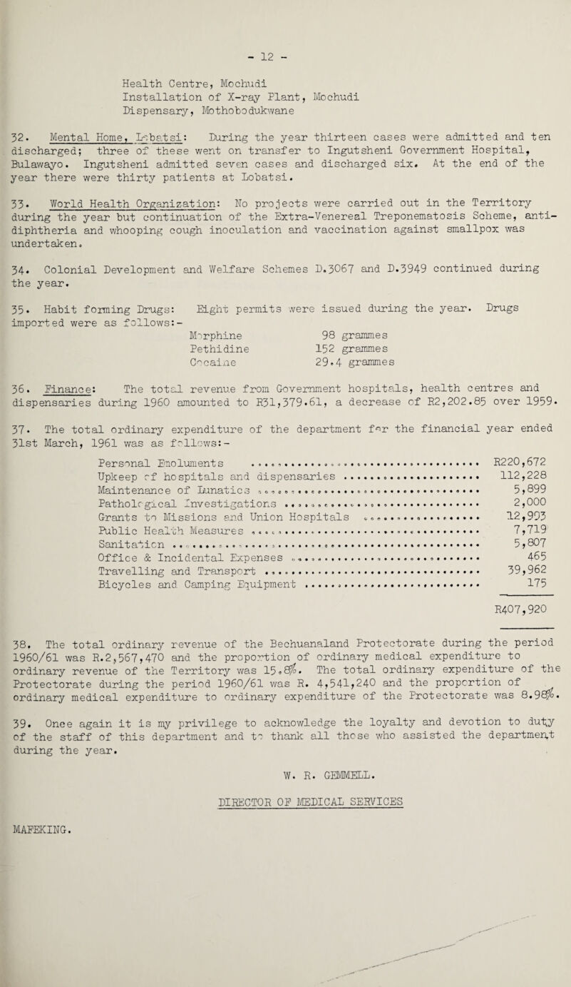 12 Health Centre, Mochudi Installation of X-ray Plant, Mochudi Dispensary, Mothobodukwane 32. Mental Home, Lcbatsi: During the year thirteen cases were admitted and ten discharged; three of these went on transfer to Ingutsheni Government Hospital, Bulawayo. Ingutsheni admitted seven cases and discharged six. At the end of the year there were thirty patients at Lobatsi. 33« World Health Organization: No projects were carried out in the Territory during the year but continuation of the Extra-Venereal Treponematosis Scheme, anti¬ diphtheria and whooping cough inoculation and vaccination against smallpox was undertaken. 34* Colonial Development and Welfare Schemes D.3O67 and D.3949 continued during the year. 35. Habit forming Drugs: Eight permits were issued during the year. Drugs imported were as follows:- Morphine 98 grammes Pethidine 152 grammes Cocaine 29.4 grammes 36. finance: The total revenue from Government hospitals, health centres and dispensaries during I960 amounted to R31,379»61, a decrease of R2,202.85 over 1959* 37* The total ordinary expenditure of the department for the financial year ended 31st March, 1961 was as follows:- Personal Emoluments ...... R220,672 Upkeep of hospitals and dispensaries ... 112,228 Maintenance of Lunatic3 .,<>•> 0.............. c............... 5,899 Pathological Investigations ...... «... 2,000 Grants to Missions and Union Hospitals ... 12,993 Public Health Measures ... ...... 7,719 Sanitation ...... *....... .. 5,807 Office & Incidental Expenses .... 465 Travelling and Transport ..... • 39,962 Bicycles and Camping Equipment ... 175 R4O7,920 38. The total ordinary revenue of the Bechuanaland Protectorate during the period 1960/61 was R.2.,567,470 and the proportion of ordinary medical expenditure to ordinary revenue of the Territory was 15.8^. The total ordinary expenditure of the Protectorate during the period 1960/61 was R. 4,541,240 and the proportion of ordinary medical expenditure to ordinary expenditure of the Protectorate was 8«98>%» 39. Once again it is my privilege to acknowledge the loyalty and devotion to du1;y of the staff of this department and to thank all those who assisted the department during the year. W. R. GEMMELL. DIRECTOR OP MEDICAL SERVICES MAPEKING.