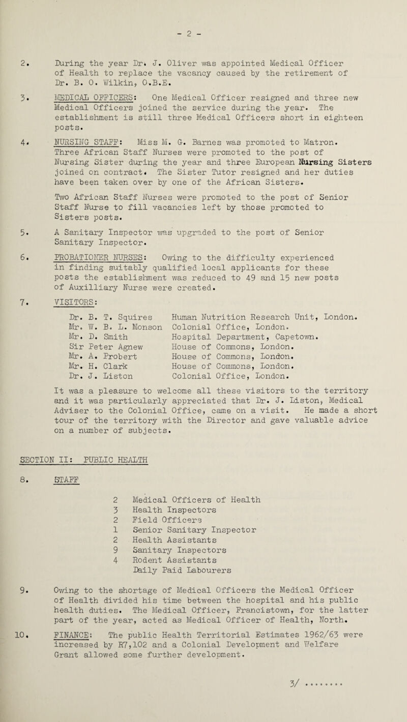 2 2. 3. 4* 5. 6. 7. During the year Dr. J. Oliver was appointed Medical Officer of Health to replace the vacancy caused by the retirement of Dr. B. 0. Wilkin, O.B.E. MEDICAL OFFICERS: One Medical Officer resigned and three new Medical Officers joined the service during the year. The establishment is still three Medical Officers short in eighteen posts. NURSING STALE: Miss M. G. Barnes was promoted to Matron. Three African Staff Nurses were promoted to the post of Nursing Sister during the year and three European Nursing Sisters joined on contract. The Sister Tutor resigned and her duties have been taken over by one of the African Sisters. Two African Staff Nurses were promoted to the post of Senior Staff Nurse to fill vacancies left by those promoted to Sisters posts. A Sanitary Inspector was upgraded to the post of Senior Sanitary Inspector. PROBATIONER NURSES: Owing to the difficulty experienced in finding suitably qualified local applicants for these posts the establishment was reduced to 49 and 15 new posts of Auxilliary Nurse were created. VISITORS: Dr. B. T. Squires Mr. W. Bo L. Monson Mr. D. Smith Sir Peter Agnew Mr. A. Probert Mr. H. Clark Dr. J. Liston Human Nutrition Research Unit, London. Colonial Office, London. Hospital Department, Capetown. House of Commons, London. House of Commons, London. House of Commons, London. Colonial Office, London. It was a pleasure to welcome all these visitors to the territory and it was particularly appreciated that Dr. J. Liston, Medical Adviser to the Colonial Office, came on a visit. He made a short tour of the territory with the Director and gave valuable advice on a number of subjects. SECTION II: PUBLIC HEALTH 8. STAFE 2 Medical Officers of Health 3 Health Inspectors 2 Field Officers 1 Senior Sanitary Inspector 2 Health Assistants 9 Sanitary Inspectors 4 Rodent Assistants Daily Paid Labourers 9. Owing to the shortage of Medical Officers the Medical Officer of Health divided his time between the hospital and his public health duties. The Medical Officer, Francistown, for the latter part of the year, acted as Medical Officer of Health, North. 10. FINANCE: The public Health Territorial Estimates 1962/63 were increased by R7,102 and a Colonial Development and Welfare Grant allowed some further development. 3/ oooooooo