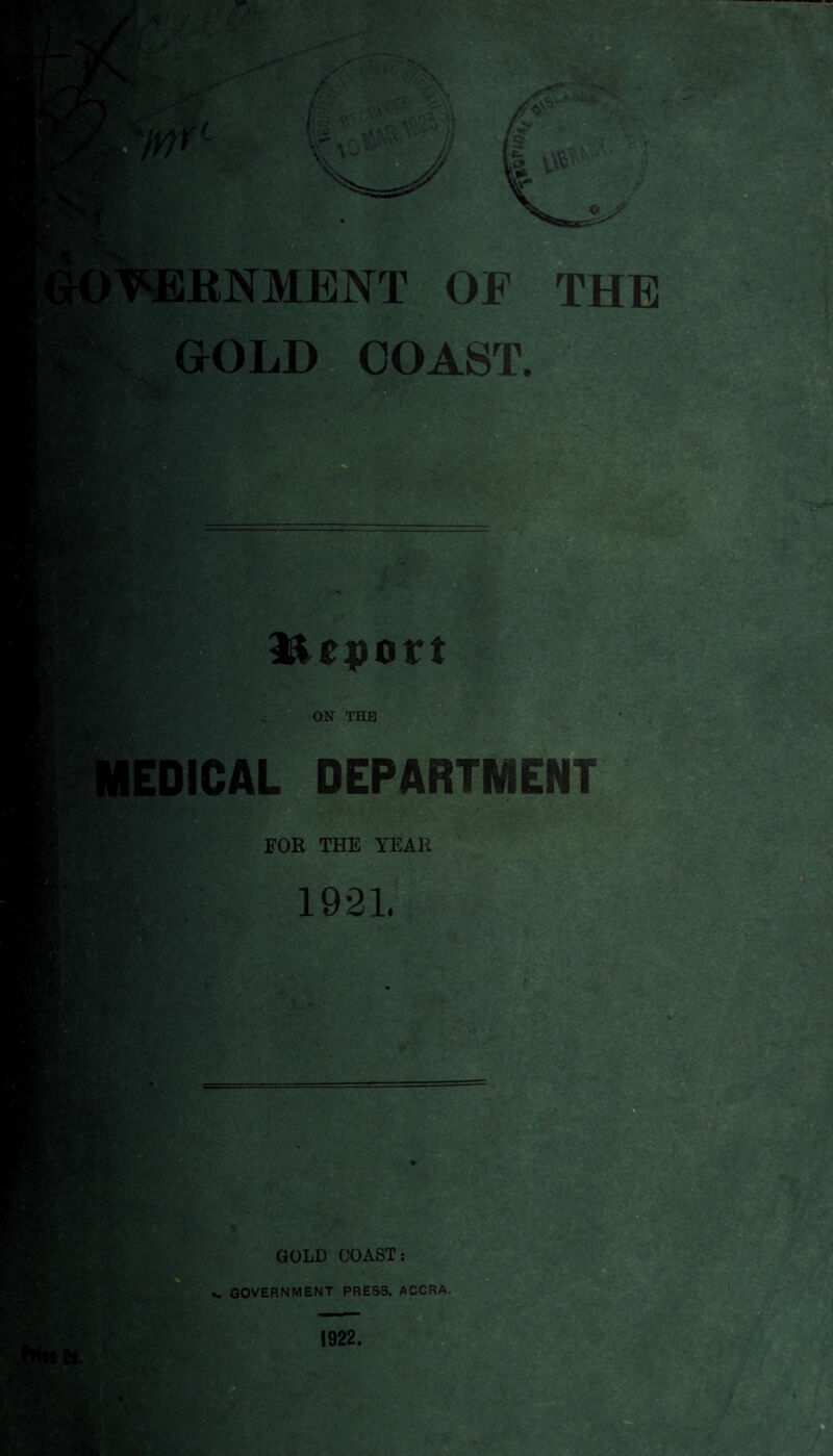 ■ RNMENT OF GOLD COAST. THE ; . lie port ON THE DICAL DEPARTMENT . • FOR THE YEAR 1921. ’■•v .>> • • r. 'i?**1' - ■ 2-'. iff - y • < t* - - • - '■ • : *S* . V. < v- - > : GOLD COAST: *. GOVERNMENT PRESS. ACCRA. 1922.