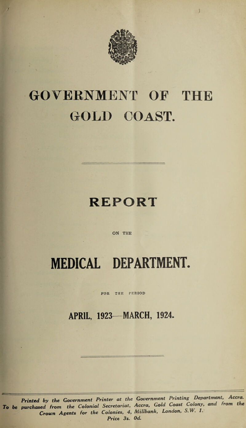 GOVERNMENT OF THE GOLD COAST. REPORT ON THE MEDICAL DEPARTMENT. FOR THE PERIOD APRIL, 1923—MARCH, 1924. Printed by the Government Printer at the Government Printing Department, Accra. To be purchased from the Colonial Secretariat, Accra, Gold Coast Colony, ana from the Crown Agents for the Colonies, 4, Millbank, London, S. W. 1. Price 3 s. Od.