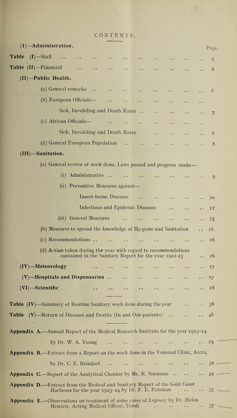 CONTENTS. (I) —Administration. Table (I)—Staff Table (II)—Financial .. .. .. (II) —Public Health. (a) General remarks (b) European Officials— Sick, Invaliding and Death Rates .. . (c) African Officials— Sick, Invaliding and Death Rates (d) General European Population (III) —Sanitation. (a) General review of work done, Laws passed and progress made- (i) Administrative .. (ii) Preventive Measures against— Insert-borne Diseases Infectious and Epidemic Diseases (iii) General Measures (b) Measures to spread the knowledge of Hygiene and Sanitation (c) Recommendations (d) Action taken during the year with regard to recommendations contained in the Sanitary Report for the year 1922-23 (IV) —Meteorology (V)—Hospitals and Dispensaries (VI)—Scientific Page. 5 8 8 Table (IV)—Summary of Routine Sanitary work done during the year Table (V)—Return of Diseases and Deaths (In and Out-patients) 10 .. ir •« L5 16 .. 16 .. 16 .. 17 .. 17 .. 18 .. 38 .. 46 Appendix Appendix Appendix Appendix Appendix A. —Annual Report of the Medical Research Institute for the year 1923-24 by Dr. W. A. Young .. .. .. .. • • • • .. 19 B. —Extract from a Report on the work done in the Venereal Clinic, Accra, by Dr. C. E. Reindorf .. .. .. .. • • • • • • 32 G.—Report of the Analytical Chemist by Mr. R. Simmons .. .. .. 34 D. —Extract from the Medical and Sanitary Report of the Gold Coast Harbours for the year 1923-24 by Dr. F. E. Pattman .. .. 35 E. —Observations on treatment of some cases of Leprosy by Dr. Helen Hendrie, Acting Medical Officer, Yendi .. .. .. • • 37