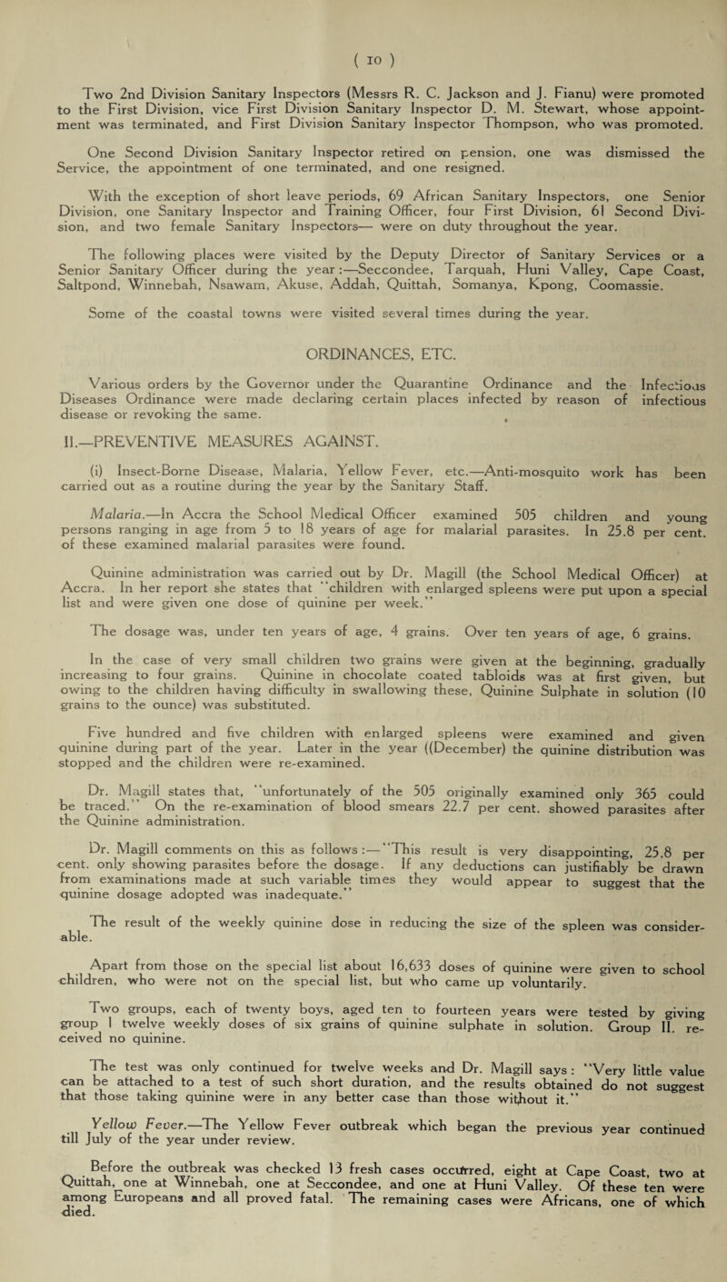 Two 2nd Division Sanitary Inspectors (Messrs R. C. Jackson and J. Fianu) were promoted to the First Division, vice First Division Sanitary Inspector D. M. Stewart, whose appoint¬ ment was terminated, and First Division Sanitary Inspector Thompson, who was promoted. One Second Division Sanitary Inspector retired on pension, one was dismissed the Service, the appointment of one terminated, and one resigned. With the exception of short leave periods, 69 African Sanitary Inspectors, one Senior Division, one Sanitary Inspector and Training Officer, four First Division, 61 Second Divi¬ sion, and two female Sanitary Inspectors— were on duty throughout the year. The following places were visited by the Deputy Director of Sanitary Services or a Senior Sanitary Officer during the year:—Seccondee, 1 arquah, Huni Valley, Cape Coast, Saltpond, Winnebah, Nsawam, Abuse, Addah, Quittah, Somanya, Kpong, Coomassie. Some of the coastal towns were visited several times during the year. ORDINANCES, ETC. Various orders by the Governor under the Quarantine Ordinance and the Infectious Diseases Ordinance were made declaring certain places infected by reason of infectious disease or revoking the same. IF—PREVENTIVE MEASURES AGAINST. (i) Insect-Borne Disease, Malaria, Yellow Fever, etc.—Anti-mosquito work has been carried out as a routine during the year by the Sanitary Staff. Malaria.—In Accra the School Medical Officer examined 505 children and young persons ranging in age from 5 to 18 years of age for malarial parasites. In 25.8 per cent, of these examined malarial parasites were found. Quinine administration was carried out by Dr. Magill (the School Medical Officer) at Accra. In her report she states that ‘children with enlarged spleens were put upon a special list and were given one dose of quinine per week.” The dosage was, under ten years of age, 4 grains. Over ten years of age, 6 grains. In the case of very small children two grains were given at the beginning, gradually increasing to four grains. Quinine in chocolate coated tabloids was at first given, but owing to the children having difficulty in swallowing these. Quinine Sulphate in solution (10 grains to the ounce) was substituted. Five hundred and five children with enlarged spleens were examined and given quinine during part of the year. Later in the year ((December) the quinine distribution was stopped and the children were re-examined. Dr. Magill states that, “unfortunately of the 505 originally examined only 365 could be traced.” On the re-examination of blood smears 22.7 per cent, showed parasites after the Quinine administration. Dr. Magill comments on this as follows:—“This result is very disappointing, 25.8 per cent, only showing parasites before the dosage. If any deductions can justifiably be drawn from examinations made at such variable times they would appear to suggest that the quinine dosage adopted was inadequate.” The result of the weekly quinine dose in reducing the size of the spleen was consider¬ able. Apart from those on the special list about 16,633 doses of quinine were given to school children, who were not on the special list, but who came up voluntarily. Two groups, each of twenty boys, aged ten to fourteen years were tested by giving group 1 twelve weekly doses of six grains of quinine sulphate in solution. Group II. re¬ ceived no quinine. Hie test was only continued for twelve weeks and Dr. Magill says: “Very little value can be attached to a test of such short duration, and the results obtained do not suggest that those taking quinine were in any better case than those without it.” Yellow Fever.—The Yellow Fever outbreak which began the previous year continued till July of the year under review. Before the outbreak was checked 13 fresh cases occurred, eight at Cape Coast, two at Quittah, one at Winnebah, one at Seccondee, and one at Huni Valley. Of these ten were among Europeans and all proved fatal. The remaining cases were Africans, one of which <Iied.