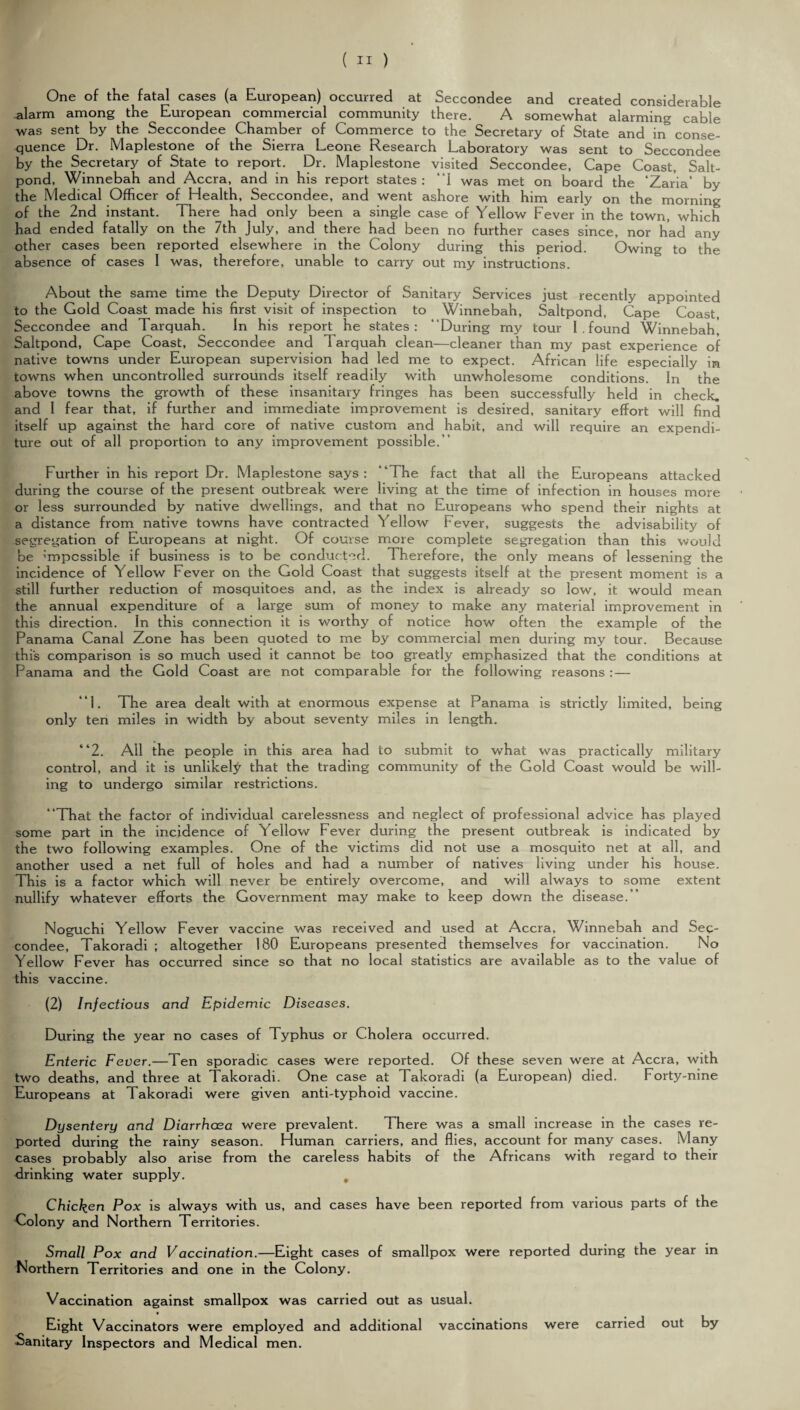 One of the fatal cases (a European) occurred at Seccondee and created considerable alarm among the European commercial community there. A somewhat alarming cable was sent by the Seccondee Chamber of Commerce to the Secretary of State and in conse¬ quence Dr. Maplestone of the Sierra Leone Research Laboratory was sent to Seccondee by the Secretary of State to report. Dr. Maplestone visited Seccondee, Cape Coast, Salt- pond, Winnebah and Accra, and in his report states: “I was met on board the ‘Zaria’ by the Medical Officer of Health, Seccondee, and went ashore with him early on the morning of the 2nd instant. There had only been a single case of Yellow Fever in the town, which had ended fatally on the 7th July, and there had been no further cases since, nor had any other cases been reported elsewhere in the Colony during this period. Owing to the absence of cases I was, therefore, unable to carry out my instructions. About the same time the Deputy Director of Sanitary Services just recently appointed to the Gold Coast made his first visit of inspection to Winnebah, Saltpond, Cape Coast, Seccondee and Tarquah. In his report he states: “During my tour I . found Winnebah, Saltpond, Cape Coast, Seccondee and Tarquah clean—cleaner than my past experience of native towns under European supervision had led me to expect. African life especially in towns when uncontrolled surrounds itself readily with unwholesome conditions. In the above towns the growth of these insanitary fringes has been successfully held in check, and I fear that, if further and immediate improvement is desired, sanitary effort will find itself up against the hard core of native custom and habit, and will require an expendi¬ ture out of all proportion to any improvement possible. ’ Further in his report Dr. Maplestone says: “The fact that all the Europeans attacked during the course of the present outbreak were living at the time of infection in houses more or less surrounded by native dwellings, and that no Europeans who spend their nights at a distance from native towns have contracted Yellow Fever, suggests the advisability of [segregation of Europeans at night. Of course more complete segregation than this would be ’’mpcssible if business is to be conducted. Therefore, the only means of lessening the incidence of Yellow Fever on the Gold Coast that suggests itself at the present moment is a still further reduction of mosquitoes and, as the index is already so low, it would mean the annual expenditure of a large sum of money to make any material improvement in this direction. In this connection it is worthy of notice how often the example of the Panama Canal Zone has been quoted to me by commercial men during my tour. Because this comparison is so much used it cannot be too greatly emphasized that the conditions at Panama and the Gold Coast are not comparable for the following reasons:— “1. The area dealt with at enormous expense at Panama is strictly limited, being only ten miles in width by about seventy miles in length. “2. All the people in this area had to submit to what was practically military control, and it is unlikely that the trading community of the Gold Coast would be will¬ ing to undergo similar restrictions. “That the factor of individual carelessness and neglect of professional advice has played some part in the incidence of Yellow Fever during the present outbreak is indicated by the two following examples. One of the victims did not use a mosquito net at all, and another used a net full of holes and had a number of natives living under his house. This is a factor which will never be entirely overcome, and will always to some extent nullify whatever efforts the Government may make to keep down the disease.” Noguchi Yellow Fever vaccine was received and used at Accra, Winnebah and Sec¬ condee, Takoradi ; altogether 180 Europeans presented themselves for vaccination. No Yellow Fever has occurred since so that no local statistics are available as to the value of this vaccine. (2) Infectious and Epidemic Diseases. During the year no cases of Typhus or Cholera occurred. Enteric Fever.—Ten sporadic cases were reported. Of these seven were at Accra, with two deaths, and three at Takoradi. One case at Takoradi (a European) died. Forty-nine Europeans at Takoradi were given anti-typhoid vaccine. Dysentery and Diarrhoea were prevalent. There was a small increase in the cases re¬ ported during the rainy season. Human carriers, and flies, account for many cases. Many cases probably also arise from the careless habits of the Africans with regard to their drinking water supply. , Chicken Pox is always with us, and cases have been reported from various parts of the Colony and Northern Territories. Small Pox and Vaccination.—Eight cases of smallpox were reported during the year in Northern Territories and one in the Colony. Vaccination against smallpox was carried out as usual. Eight Vaccinators were employed and additional vaccinations were carried out by Sanitary Inspectors and Medical men.