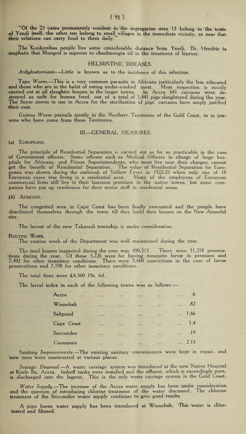 (■15 ) “Of the 23 cases permanently resident in the segregation area 13 belong to the town of Yendi itself, the other ten belong to small villages in the immediate vicinity, so near that their relations can carry food to them daily.” The Konkombas people live some considerable distance from Yendi. Dr. Hendrie is ■emphatic that Moogrol is superior to chaulmoogra oil in the treatment of leprosy. HELMINTHIC DISEASES. Ankylostomiasis.—y-Litt\e is known as to the incidence of this infection. Tape ITorm.—This is a very common parasite in Africans particularly the less educated and those who are in the habit of eating under-cooked meat. Meat inspection is strictly carried out at all slaughter houses in the larger towns. In Accra 641 carcases were de¬ stroyed as unfit for human food, out of a total of 3,441 pigs slaughtered during the year. The Soyer stoves in use in Accra for the sterilisation of pigs’ carcases have amply justified their cost. Guinea Worm prevails mostly in the Northern Territories of the Gold Coast, or in per¬ sons who have come from these Territories. III.—GENERAL MEASURES. (a) Europeans. The principle of Residential Separation is carried out as far as practicable in the case of Government officers. Some officers such as Medical Officers in charge of large hos¬ pitals for Africans, and Prison Superintendents, who must live near their charges, cannot get the benefit of Residential Separation. The value of Residential Separation for Euro¬ peans was shown during the outbreak of Yellow Fever in 1922-23 when only one of 18 European cases was living in a residential area. Many of the employees of European commercial firms still live in their business premises in the native towns, but some com¬ panies have put up residences for their senior staff in residential areas. (b) Africans. The congested area in Cape Coast has been finally evacuated and the people have distributed themselves through the town till they build their houses on the New Amanful site. The layout of the new Takoradi township is under consideration. i Routine Work. The routine work of the Department was well maintained during the year. The total houses inspected during the year was 490,513. There were 11,218 prosecu¬ tions during the year. Of these 3,726 were for having mosquito larvae in premises and 7,492 for other insanitary conditions. There were 3,660 convictions in the case of larvae prosecutions and 7,198 for other insanitary conditions. The total fines were £4,360 19s. 6d. The larval index in each of the following towns was as follows :— Accra Winnebah Saltpond Cape Coast Seccondee Coomassie Sanitary Improvements.—The existing sanitary conveniences were new ones were constructed at various places. .6 .. .82 .. 1.66 .. 1.4 .. .19 .. 2.13 kept in repair, and Sewage Disposal.—A water carriage system was introduced at the new Native Hospital at Korle Bu, Accra. Imhoff tanks were installed and the effluent, which is exceedingly pure, is discharged into the lagoon. This is the only water carriage system in the Gold Coast. Water Supply.—The increase of the Accra water supply has been under consideration and the question of introducing chlorine treatment of the water discussed. The chlorine treatment of the Seccondee water supply continues to give good results. A pipe borne water supply has been introduced at Winnebah. This water is chlor¬ inated and filtered.