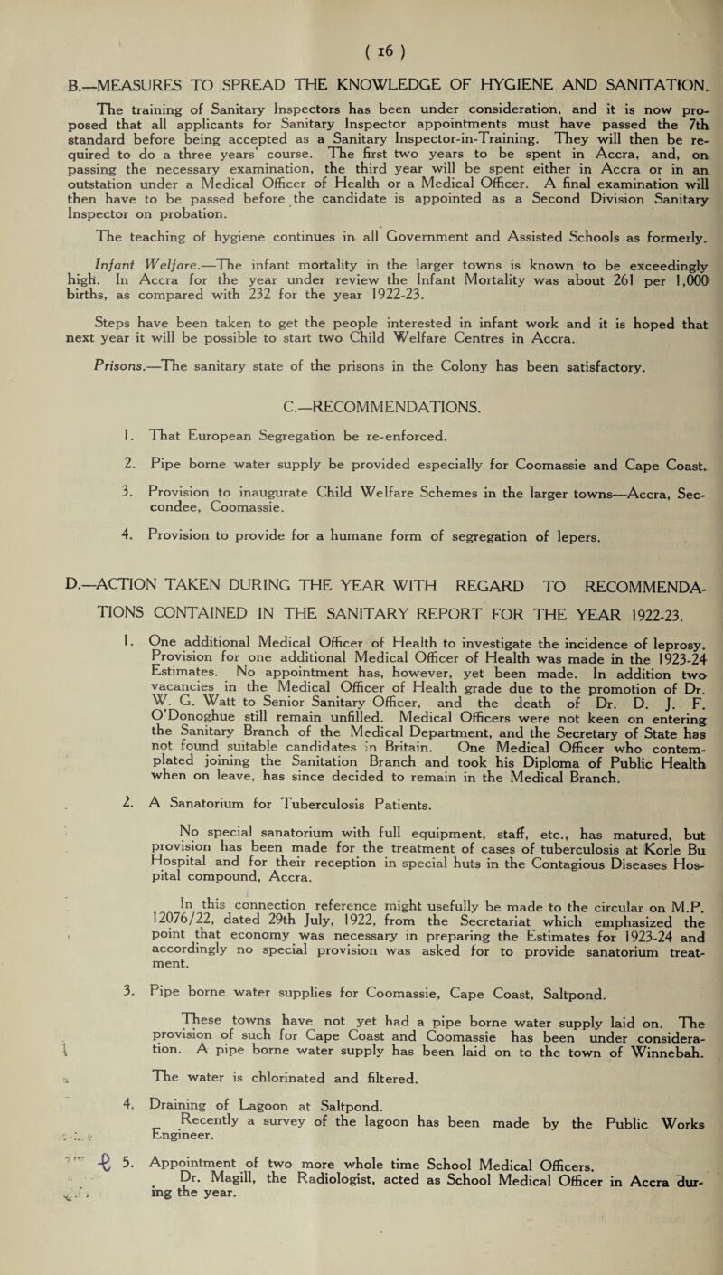 B.—MEASURES TO SPREAD THE KNOWLEDGE OF HYGIENE AND SANITATION. The training of Sanitary Inspectors has been under consideration, and it is now pro¬ posed that all applicants for Sanitary Inspector appointments must have passed the 7th standard before being accepted as a Sanitary Inspector-in-Training. They will then be re¬ quired to do a three years’ course. The first two years to be spent in Accra, and, on passing the necessary examination, the third year will be spent either in Accra or in an outstation under a Medical Officer of Health or a Medical Officer. A final examination will then have to be passed before the candidate is appointed as a Second Division Sanitary Inspector on probation. The teaching of hygiene continues in all Government and Assisted Schools as formerly. Infant Welfare.—The infant mortality in the larger towns is known to be exceedingly high. In Accra for the year under review the Infant Mortality was about 261 per 1,000 births, as compared with 232 for the year 1922-23. Steps have been taken to get the people interested in infant work and it is hoped that next year it will be possible to start two Child Welfare Centres in Accra. Prisons.—The sanitary state of the prisons in the Colony has been satisfactory. C—RECOMMENDATIONS. 1. That European Segregation be re-enforced. 2. Pipe borne water supply be provided especially for Coomassie and Cape Coast. 3. Provision to inaugurate Child Welfare Schemes in the larger towns—Accra, Sec- condee, Coomassie. 4. Provision to provide for a humane form of segregation of lepers. D.—ACTION TAKEN DURING THE YEAR WITH REGARD TO RECOMMENDA¬ TIONS CONTAINED IN THE SANITARY REPORT FOR THE YEAR 1922-23. 1. One additional Medical Officer of Health to investigate the incidence of leprosy. Provision for one additional Medical Officer of Health was made in the 1923-24 Estimates. No appointment has, however, yet been made. In addition two vacancies in the Medical Officer of Health grade due to the promotion of Dr. W. G. Watt to Senior Sanitary Officer, and the death of Dr. D. J. F. O Donoghue still remain unfilled. Medical Officers were not keen on entering the Sanitary Branch of the Medical Department, and the Secretary of State has not found suitable candidates in Britain. One Medical Officer who contem¬ plated joining the Sanitation Branch and took his Diploma of Public Health when on leave, has since decided to remain in the Medical Branch. 2. A Sanatorium for Tuberculosis Patients. No special sanatorium with full equipment, staff, etc., has matured, but provision has been made for the treatment of cases of tuberculosis at Korle Bu Hospital and for their reception in special huts in the Contagious Diseases Hos¬ pital compound, Accra. In this connection reference might usefully be made to the circular on M.P. 12076/22, dated 29th July, 1922, from the Secretariat which emphasized the , point that economy was necessary in preparing the Estimates for 1923-24 and accordingly no special provision was asked for to provide sanatorium treat¬ ment. 3. Pipe borne water supplies for Coomassie, Cape Coast, Saltpond. These towns have not yet had a pipe borne water supply laid on. The provision of such for Cape Coast and Coomassie has been under considera¬ tion. A pipe borne water supply has been laid on to the town of Winnebah. * The water is chlorinated and filtered. 4. Draining of Lagoon at Saltpond. Recently a survey of the lagoon has been made by the Public Works ci; Engineer. Appointment of two more whole time School Medical Officers. Dr. Magill, the Radiologist, acted as School Medical Officer in Accra dur¬ ing the year.