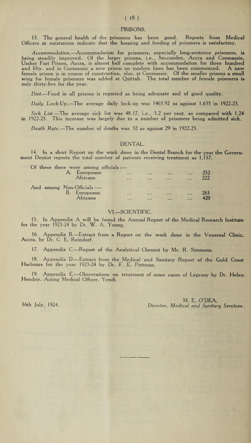 PRISONS. 13. The general health of the prisoners has been good. Reports from Medical Officers at outstations indicate that the housing and feeding of prisoners is satisfactory. Accommodation.—Accommodation for prisoners, especially long-sentence prisoners, is being steadily improved. Of the larger prisons, i.e., Seccondee, Accra and Coomassie, Ussher Fort Prison, Accra, is almost half complete with accommodation for three hundred and fifty, and in Coomassie a new prison on modern lines has been commenced. A new female prison is in course of construction, also, at Coomassie. Of the smaller prisons a small wing for female prisoners was added at Quittah. The total number of female prisoners is only thirty-five for the year. Diet.—Food in all prisons is reported as being adequate and of good quality. Daily Lock-Up.—The average daily lock-up was 1463.92 as against 1,635 in 1922-23. Sick List.—The average sick list was 48.17, i.e., 3.2 per cent, as compared with 1.24 in 1922-23. This increase was largely due to a number of prisoners being admitted sick. Death Rate.—The number of deaths was 32 as against 29 in 1922-23. DENTAL. 14. In a short Report on the work done in the Dental Branch for the year the Govern¬ ment Dentist reports the total number of patients receiving treatment as 1,157. Of these there were among officials : — A. Europeans Africans 252 222 And among Non-Officials :— B. Europeans Africans 263 420 VI.—SCIENTIFIC. 15. In Appendix A will be found the Annual Report of the Medical Research Institute for the year 1923-24 by Dr. W. A. Young. 16. Appendix B.—Extract from a Report on the work done in the Venereal Clinic, Accra, by Dr. C. E. Reindorf. 17. Appendix C.—Report of the Analytical Chemist by Mr. R. Simmons. 18. Appendix D.—Extract from the Medical and Sanitary Report of the Gold Coast Harbours for the year 1923-24 by Dr. F. E. Pettman. 19. Appendix E.—Observations on treatment of some cases of Leprosy by Dr. Helen Hendrie, Acting Medical Officer, Yendi. 16th July, 1924. M. E. O’DEA, Director, Medical and Sanitary Services
