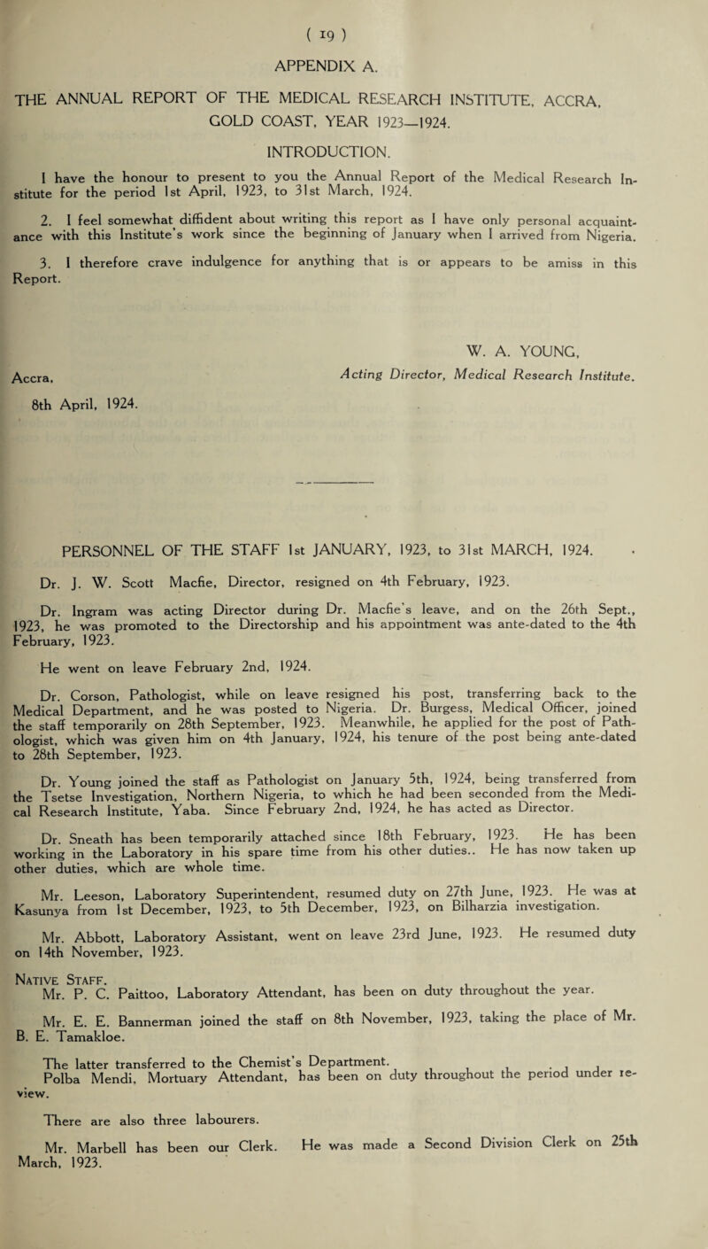 APPENDIX A. THE ANNUAL REPORT OF THE MEDICAL RESEARCH INSTITUTE, ACCRA, GOLD COAST, YEAR 1923—1924. INTRODUCTION. I have the honour to present to you the Annual Report of the Medical Research In¬ stitute for the period 1st April, 1923, to 31st March, 1924. 2. I feel somewhat diffident about writing this report as I have only personal acquaint¬ ance with this Institute’s work since the beginning of January when I arrived from Nigeria. 3. I therefore crave indulgence for anything that is or appears to be amiss in this Report. Accra, 8th April, 1924. W. A. YOUNG, Acting Director, Medical Research Institute. PERSONNEL OF THE STAFF 1st JANUARY, 1923, to 31st MARCH, 1924. Dr. J. W. Scott Macfie, Director, resigned on 4th February, 1923. Dr. Ingram was acting Director during Dr. Macfie’s leave, and on the 26th Sept., 1923, he was promoted to the Directorship and his appointment was ante-dated to the 4th February, 1923. He went on leave February 2nd, 1924. Dr. Corson, Pathologist, while on leave resigned his post, transferring back to the Medical Department, and he was posted to Nigeria. Dr. Burgess, Medical Officer, joined the staff temporarily on 28th September, 1923. Meanwhile, he applied for the post of Path¬ ologist, which was given him on 4th January, 1924, his tenure of the post being ante-dated to 28th September, 1923. Dr. Young joined the staff as Pathologist on January 5th, 1924, being transferred from the Tsetse Investigation, Northern Nigeria, to which he had been seconded from the Medi¬ cal Research Institute, Yaba. Since February 2nd, 1924, he has acted as Director. Dr. Sneath has been temporarily attached since 18th February, 1923. He has been working in the Laboratory in his spare time from his other duties.. He has now taken up other duties, which are whole time. Mr Leeson, Laboratory Superintendent, resumed duty on 27th June, 1923. He was at Kasunya from 1st December, 1923, to 5th December, 1923, on Bilharzia investigation. Mr. Abbott, Laboratory Assistant, went on leave 23rd June, 1923. He resumed duty on 14th November, 1923. Native Staff. Mr. P. C. Paittoo, Laboratory Attendant, has been on duty throughout the year. Mr. E. E. Bannerman joined the staff on 8th November, 1923, taking the place of Mr. B. E. Tamakloe. The latter transferred to the Chemist s Department. . , , Polba Mendi. Mortuary Attendant, has been on duty throughout the period under re¬ view. There are also three labourers. Mr. Marbell has been our Clerk. He was made a Second Division Clerk on 25th March, 1923.