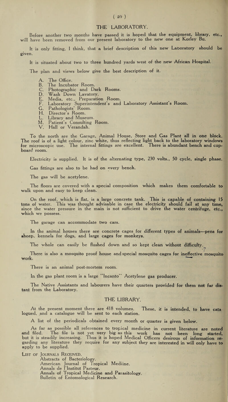 THE LABORATORY. Before another two months have passed it is hoped that the equipment, library, etc., will have been removed from our present laboratory to the new one at Korley Bu. It is only fitting, I think, that a brief description of this new Laboratory should be given. It is situated about two to three hundred yards west of the new African Hospital. The plan and views below give the best description of it. A. The Office. B. The Incubator Room. C. Photographic and Dark Rooms. D. Wash Down Lavatory. E. Media, etc.. Preparation Room. F. Laboratory Superintendent’s and Laboratory Assistant’s Room. G. Pathologists’ Room. H. Director’s Room. L. Library and Museum. M. Patient’s Consulting Room. V. Hall or Verandah. To the north are the Garage, Animal House, Store and Gas Plant all in one block. The roof is of a light colour, zinc white, thus reflecting light back to the laboratory windows for microscopic use. The internal fittings are excellent. There is abundant bench and cup¬ board room. Electricity is supplied. It is of the alternating type, 230 volts., 50 cycle, single phase. Gas fittings are also to be had on every bench. The gas will be acetylene. The floors are covered with a special composition which makes them comfortable to walk upon and easy to keep clean. On the roof, which is flat, is a large concrete tank. This is capable of containing 15 tons of water. This was thought advisable in case the electricity should fail at any time, since the water pressure in the main is not sufficient to drive the water centrifuge, etc., which we possess. The garage can accommodate two cars. In the animal houses there are concrete cages for different types of animals—pens for sheep, kennels for dogs, and large cages for monkeys. The whole can easily be flushed down and so kept clean without difficulty. ,0 There is also a mosquito proof house and special mosquito cages for ineffective mosquito work. There is an animal post-mortem room. In the gas plant room is a large Incanto Acetylene gas producer. The Native Assistants and labourers have their quarters provided for them not far dis¬ tant from the Laboratory. THE LIBRARY. At the present moment there are 418 volumes. These, it is intended, to have cata logued, and a catalogue will be sent to each station. A list of the periodicals obtained every month or quarter is given below. As far as possible all references to tropical medicine in current literature are noted and filed. The file is not yet very big as this work has not been long started, but it is steadily increasing. Thus it is hoped Medical Officers desirous of information re¬ garding any literature they require for any subject they are interested in will only have to apply to be supplied. List of Journals Received. Abstracts of Bacteriology. American Journal of Tropical Mediine. Annals de l’lnstitut Pasteur. Annals of Tropical Medicine and Paiasitology. Bulletin of Entomological Research.