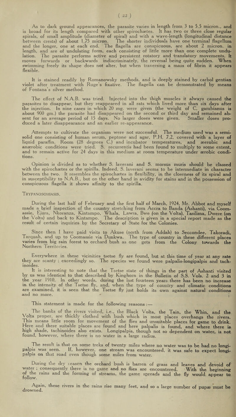 As to dark ground appearances, the parasite varies in length from 3 to 5.5 micron., and is broad for its length compared with other spirochaetes. It has two or three close regular spirals, of small amplitude (diameter of spiral) and with a wave-length (longitudinal distance between crests) of about 1.75 micron. The shorter individuals have one terminal flagellum and the longer, one at each end. The flagella are conspicuous, are about 2 micron, in length, and are of undulating form, each consisting of little more than one complete undu¬ lation. The parasite performs active and persistent rotatory and translatory movements. It moves forwards or backwards indiscriminately, the reversal being quite sudden. When swimming freely its shape does not alter, but when traversing a mass of fibrin it appears flexible. It is stained readily by Romanowsky methods, and is deeply stained by carbol gentian violet after treatment with Ruge’s fixative. The flagella can be demonstrated by means of Fontana’s silver method. The effect of N.A.B. was tried. Injected into the thigh muscles it always caused the parasites to disappear, but they reappeared in all rats which lived more than six days after the injection. In nine cases in which 20 mg. were given (the weight of C. gambianus is about 900 gm.) the parasite had disappeared on the second or third day and remained ab¬ sent for an average period of 15 days. No larger doses were given. Smaller doses pro¬ duced a later disappearance and an earlier re-appearance. Attempts to cultivate the organism were not successful. The medium used was a semi¬ solid one consisting of human serum, peptone and agar, P.H. 7.2, covered with a layer of liquid paraffin. Room (28 degrees C.) and incubator temperatures, and aeerobic and anaerobic conditions were tried. S. recurrentis had been found to multiply to some extent, and to remain active for 24 days in this medium at room temperature under aerobic condi¬ tions. Opinion is divided as to whether S. laverani and S. morsus muris should be classed with the spirochaetes or the spirilla. Indeed, S. laverani seems to be intermediate in character between the two. It resembles the spirochaetes in flexibility, in the closeness of its spiral and in susceptibility to N.A.B., but on the other hand in avidity for stains and in the possession of conspicuous flagella it shows affinity to the spirilla. Trypanosomiasis. During the last half of February and the first half of March, 1924, Mr. Abbot and myself made a brief inspection of the country stretching from Accra to Banda (Ashanti), via Coom- assie, Ejura, Nkoranza, Kintampo, Whala, Lawra, Bwe (on the Volta), Tasilima, Dwere (on the Volta) and back to Kintampo. The description is given in a special report made as the result of certain inquiries by the Secretary of State for the Colonies. Since then I have paid visits to Akuse (north from Addah) to Seccondee, Takoradi, Tarquah, and up to Coomassie via Dunkwa. The type of country in these different places varies from big rain forest to orchard bush as one gets from the Colony towards the Northern Territories. Everywhere in these vicinities tsetse fly are found, but at this time of year at any rate they are scanty ; exceedingly so. The species we found were palpalis-longipalpis and tach- inoides. It is interesting to note that the Tsetse state of things in the part of Ashanti visited by us was identical to that described by Kinghorn in the Bulletin of S.S. Vols. 2 and 3 in the year 1910. In other words, during the last fourteen years there has been no increase in the intensity of the Tsetse fly, and, when the type of country and climatic conditions are examined, it is seen that the Tsetse fly just holds its own against natural conditions and no more. - j This statement is made for the following reasons :— The banks of the rivers visited, i.e., the Black Volta, the Tain, the Whin, and the \ olta proper, are thickly clothed with bush which in most places overhangs the rivers. This means little room for movement of the flies and unsuitable places for game to drink. Here and there suitable places are found and here palpalis is found, and where there is high shade, tachinoides also exists. Longipalpis, tnough not so dependent on water, is not found, however, where there is no water in a large radius. The result is that on some treks of twenty miles where no water was to be had no longi¬ palpis was seen. If, however, one stream was encountered, it was safe to expect longi¬ palpis on that road even though some miles from water. During t.i.e diy season the orchard bush is barren of grass and leaves and devoid of water ; consequently there is no game and no flies are encountered. With the beginning of the lains and the forming of streams, the game spreads and the fly would appear to follow. Again, these rivers in the rains rise many feet, and so a large number of pupae must be drowned.