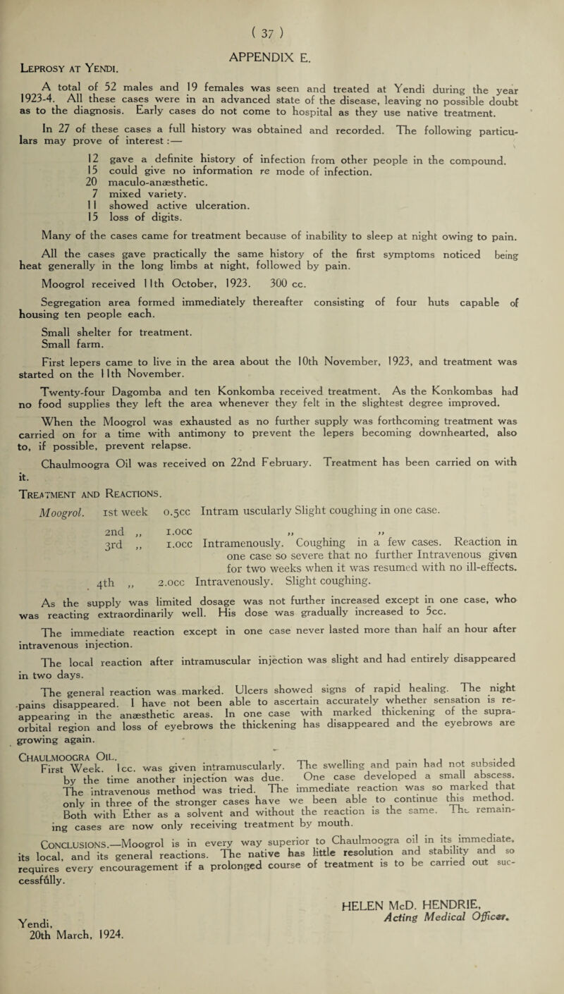 APPENDIX E. Leprosy at Yendi. A total of 52 males and 19 females was seen and treated at Yendi during the year 1923-4. All these cases were in an advanced state of the disease, leaving no possible doubt as to the diagnosis. Early cases do not come to hospital as they use native treatment. In 27 of these cases a full history was obtained and recorded. The following particu¬ lars may prove of interest : — 12 gave a definite history of infection from other people in the compound. 15 could give no information re mode of infection. 20 maculo-anaesthetic. 7 mixed variety. 1 1 showed active ulceration. 15 loss of digits. Many of the cases came for treatment because of inability to sleep at night owing to pain. All the cases gave practically the same history of the first symptoms noticed being heat generally in the long limbs at night, followed by pain. Moogrol received 11th October, 1923. 300 cc. Segregation area formed immediately thereafter consisting of four huts capable of housing ten people each. Small shelter for treatment. Small farm. First lepers came to live in the area about the 10th November, 1923, and treatment was started on the 11th November. Twenty-four Dagomba and ten Konkomba received treatment. As the Konkombas had no food supplies they left the area whenever they felt in the slightest degree improved. When the Moogrol was exhausted as no further supply was forthcoming treatment was carried on for a time with antimony to prevent the lepers becoming downhearted, also to, if possible, prevent relapse. Chaulmoogra Oil was received on 22nd February. Treatment has been carried on with it. Treatment and Reactions. Moogrol. ist week 0.50c Intram uscularly Slight coughing in one case. 2nd ,, 3rd „ . 4th „ I.OCC ,, ,, i.occ Intramenously. Coughing in a few cases. Reaction in one case so severe that no further Intravenous given for two weeks when it was resumed with no ill-effects. 2.0CC Intravenously. Slight coughing. As the supply was limited dosage was not further increased except in one case, who was reacting extraordinarily well. His dose was gradually increased to 5cc. The immediate reaction except m one case never lasted more than nail an hour after intravenous injection. The local reaction after intramuscular injection was slight and had entirely disappeared in two days. The general reaction was marked. Ulcers showed signs of rapid healing. The night -pains disappeared. I have not been able to ascertain accurately whether sensation is re¬ appearing in the anaesthetic areas. In one case with marked thickening or the supra¬ orbital region and loss of eyebrows the thickening has disappeared and the eyebrows are growing again. First Week. Icc. was given intramuscularly. The swelling and pain had not subsided by the time another injection was due. One case developed a small abscess. The intravenous method was tried. The immediate reaction was so marked that only in three of the stronger cases have we been able to continue this method. Both with Ether as a solvent and without the reaction is the same. 1 he remain¬ ing cases are now only receiving treatment by mouth. CONCLUSIONS.—Moogrol is in every way superior to Chaulmoogra oil in its immediate, its local, and its general reactions. The native has little resolution and stability and so requires every encouragement if a prolonged course of treatment is to be carried out suc¬ cessfully. Yendi, 20th March, 1924. HELEN McD. HENDRIE, Acting Medical Officer.