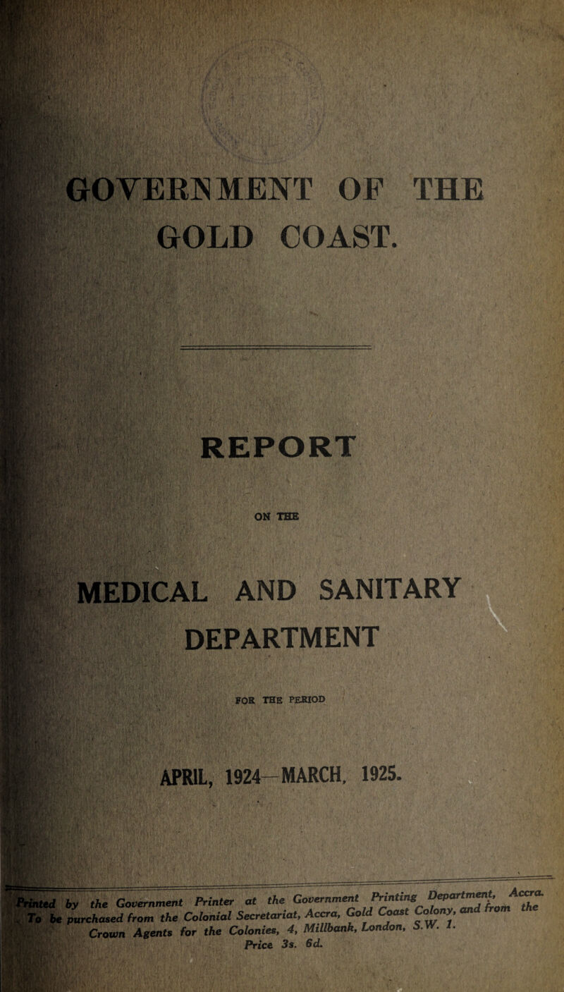 THE t V‘  GOVERNMENT OF GOLD COAST. REPORT ON THE . > *1 MEDICAL AND SANITARY DEPARTMENT FOR THE PERIOD APRIL, 1924-MARCH. 1925. mm 6y the Government Printer at the Government Prmtag ® P A.’ the purchased from the Colonial Secretariat, Accra, Gold Coast Colony, and from Crown Agents for the Colonies, 4, MiUbank, London, S.W. 1. Price 3 s. Sd.