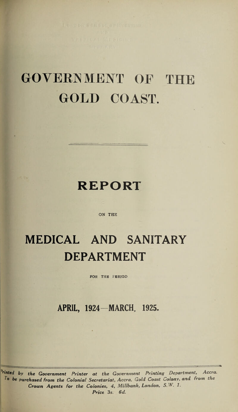 GOVERNMENT OP THE GOLD COAST. V REPORT ON TEE MEDICAL AND SANITARY DEPARTMENT FOR THE FERIOD APRIL, 1924-MARCH, 1925. rinted by the Government Printer at the Government Printing Department, Accra. r° be purchased from the Colonial Secretariat, Accra, Gold Coast Colony, and from the Crown Agents for the Colonies, 4, Millbank, London, S. vV. 1. Price 3s. 6d.