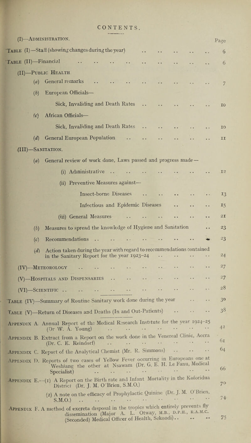 (IV—Administration. CONTENTS. Page Table (I)—Staff (showing changes during the year) . 5 'Table (IT)—Financial . 5 (II)—Public Health. (a) General remarks .. .. .. .. .. .. .. .. 7 (b) European Officials— Sick, Invaliding and Death Rates .. .. .. .. .. 10 (c) African Officials— Sick, Invaliding and Death Rates .. .. .. .. .. 10 (d) General European Population .. .. .. .. .. .. 11 (III) —Sanitation. (a) General review of work done, Laws passed and progress made — (i) Administrative (ii) Preventive Measures against— Insect-borne Diseases Infectious and Epidemic Diseases (iii) General Measures (b) Measures to spread the knowledge of Hygiene and Sanitation (c) Recommendations .. •. • ■ • • • • • • • • (d) Action taken during the year with regard to recommendations contained in the Sanitary Report for the year 1923-24 (IV) —Meteorology (V) —Hospitals and Dispensaries (VI) —Scientific .. .. .. • • . 12 Table (IV)—Summary of Routine Sanitary work done during the year Table (V)—Return of Diseases and Deaths (In and Out-Patients) Appendix A. Annual Report of the Medical Research Institute foi the year 1924 25 (Dr W. A. Young) Appendix B. Extract from a Report on the work done in the Venereal Clinic, Accra (Dr. C. E. Reindorf) Appendix C. Report of the Analytical Chemist (Mr. R. Simmons) Appendix D. Reports of two cases of Yellow Fever occurring in Europeans one at Weshiang the other at Nsawam (Dr. G. E. H. Le Fanu, Medical Specialist) Appendix E.—(1) A Report on the Birth rate and Infant Mortality in the Koforidua District (Dr. J. M. O’Brien, S.M.O.) (2) A note on the efficacv of Prophylactic Quinine (Dr. J. M. O’Brien, S.M.O.). . Appendix F. A method of excreta disposal in the tropics which entirely prevents fly dissemination (Major A. L. Otway, m.b. d.p.h., k.a.m. (Seconded) Medical Officer of Health, Sekondi).. 13 15 21 23 23 24 27 27 28 30 38 42 61 64 66 70 74