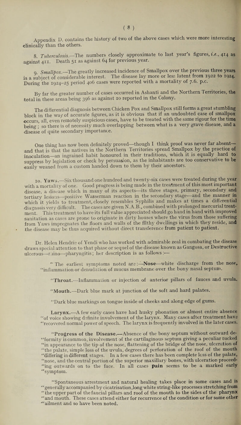 Appendix D. contains the history of two of the above cases which were more interesting clinically than the others. 8. Tuberculosis.—The numbers closely approximate to last year’s figures, i.e., 414 as against 411. Death 51 as against 64 for previous year. 9 Smallpox— The greatly increased incidence of Smallpox over the previous three years is a subject of considerable interest. The disease lay more or less latent from 1922 to 1924. During the 1924-25 period 406 cases were reported with a mortality of 7.6. p.c. By far the greater number of cases occurred in Ashanti and the Northern Territories, the total in these areas being 39^ as agamst 10 reported in the Colony. The differential diagnosis between Chicken Pox and Smallpox still forms a great stumbling Block in the way of accurate figures, as it is obvious that if an undoubted case of smallpox occurs, all, even remotely suspicious cases, have to be treated with the same rigour for the time being ; so there is of necessity much overlapping between what is a very grave disease, and a disease of quite secondary importance. One thing has now been definitely proved—though I think proof was never far absent— and that is that the natives in the Northern Territories spread Smallpox by the practice of inoculation—an ingrained habit honoured in their traditions, which it is equally hard to suppress by legislation or check by persuasion, as the inhabitants are too conservative to be easily weaned from a custom handed down to them by their ancestors. 10. Yaws.—Six thousand one hundred and twenty-six cases were treated during the year with a mortality of one. Good progress is being made in the treatment of this most important disease, a disease which in many of its aspects—its three stages, primary, secondary and tertiary lesions—positive Wasserman reaction in the secondary stage—and the manner in which it yields to treatment, closely resembles Syphilis and makes at times a differential diagnosis very difficult. The cases are given N. A.B., combined with prolonged mercurial treat¬ ment. This treatment to have its full value appreciated should go hand in hand with improved sanitation as cases are prone to originate in dirty houses where the virus from those suffering from Yaws impregnates the floors and walls of the filthy dwellings in which they reside, and the disease may be thus acquired without direct transference from patient to patient. Dr. Helen Hendrie of Yendi who has worked with admirable zeal in combating the disease draws special attention to that phase or sequel of the disease known as Gangosa, or Destructive ulcerous—ruino—pharyngitis; her description is as follows :•— “ The earliest symptoms noted are :—Nose—white discharge from the nose, “inflammation or denudation of mucus membrane over the bony nasal septum. “Throat.—Inflammation or injection of anterior pillars of fauces and uvula. “Mouth.—Dark blue mark at junction of the soft and hard palates. “Dark blue markings on tongue inside of cheeks and along edge of gums. Larynx.-—A few early cases have had husky phonation or almost entire absence “of voice showing definite involvement of the larynx. Many cases after treatment have “recovered normal power of speech. The larynx is frequently involved in the later cases. “Progress of the Disease.—Absence of the bony septum without outward de¬ formity is common, involvement of the cartilaginous septum giving a peculiar tucked “in appearance to the tip of the nose, flattening of the bridge of the nose, ulceration of “the palate, simple loss of the uvula, degrees of perforation of the roof of the mouth “differing indifferent stages. In a few cases there has been complete loss of the palate, “nose, and the central portion of the superior maxillary bones, with ulceration proceed¬ ing outwards on to the face. In all cases pain seems to be a marked early “symptom. “Spontaneous arrestment and natural healing takes place in some cases and is '“generally accompanied by cicatrisation,long white string-like processes stretching from “ the upper part of the faucial pillars and roof of the mouth to the sides of the pharynx “and mouth. These cases attend either for recurrence of the condition or for some other ■“ailment and so have been noted.