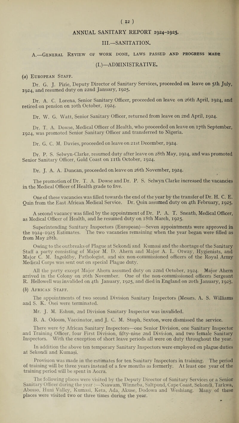 ANNUAL SANITARY REPORT 1924-1925. III.—SANITATION. A._General Review of work done, laws passed and progress made (I.)—ADMINISTRATIVE. (a) European Staff. Dr. G. J. Pirie, Deputy Director of Sanitary Services, proceeded on leave on 5th July, 1924, and resumed duty on 22nd January, i925> Dr. A. C. Lorena, Senior Sanitary Officer, proceeded on leave on 26th April, 1924, and retired on pension on 10th October, 1924. Dr. W. G. Watt, Senior Sanitary Officer, returned from leave on 2nd April, 1924. Dr. T. A. Dowse, Medical Officer of Health, who proceeded on leave on 17th September, 1924, was promoted Senior Sanitary Officer and transferred to Nigeria. Dr. G. C. M. Davies, proceeded on leave on 21st December, 1924. Dr. P. S. Selwyn-Clarke, resumed duty after leave on 28th May, 1924, and was promoted Senior Sanitary Officer, Gold Coast on nth October, 1924. Dr. J. A. A. Duncan, proceeded on leave on 26th November, 1924. The promotion of Dr. T. A. Dowse and Dr. P. S. Selwyn Clarke increased the vacancies in the Medical Officer of Health grade to five. One of these vacancies was filled towards the end of the year by the transfer of Dr. H. C. E. Quin from the East African Medical Service. Dr. Quin assumed duty on 4th February, 1925. A second vacancy was filled by the appointment of Dr. P. A. T. Sneath, Medical Officer, as Medical Officer of Health, and he resumed duty on 18th March, 1925. Superintending Sanitary Inspectors (European)—Seven appointments were approved in the 1924-1925 Estimates. The two vacancies remaining when the year began were filled as from May 28th. Owing to the outbreaks of Plague at Sekondi and Kumasi and the shortage of the Sanitary Staff a party consisting of Major M. D. Ahern and Major A. L. Otway, Hygienists, and Major C. M. Ingoldby, Pathologist, and six non-commissioned officers of the Royal Army Medical Corps was sent out on special Plague duty. All the party except Major Ahern assumed duty on 22nd October, 1924. Major Ahern arrived in the Colony on 26th November. One of the non-commissioned officers Sergeant R. Hellowell was invalided on 4th January, 1925, and died in England on 20th January, 1925. (b) African Staff. The appointments of two second Division Sanitary Inspectors (Messrs. A. S. Williams and S. K. Osei were terminated. Mr. J. M. Eshun, 2nd Division Sanitary Inspector was invalided. B. A. Odoom, Vaccinator, and J. C. M. Stoph, Sexton, were dismissed the service. There were 67 African .Sanitary Inspectors—one Senior Division, one Sanitary Inspector and Training Officer, four First Division, fifty-nine 2nd Division, and two female Sanitary Inspectors. With the exception of short leave periods all were on duty throughout the year. In addition the above ten temporary Sanitary Inspectors were employed on plague duties af Sekondi and Kumasi. Provision was made in the estimates for ten Sanitary Inspectors in training. The period of training will be three years instead of a few months as formerly. At least one year of the training period will be spent in Accra. The following places were visited by the Deputy Director of Sanitary Services or a Senior Sanitary Officer during the year :—Nsawam, Winneba, Saltpond, Cape Coast, Sekondi, Tarkwa, Abosso, Huni Valley, Kumasi, Keta, Ada, Akuse, Dodowa and Weshiang. Many of these places were visited two or three times during the year.