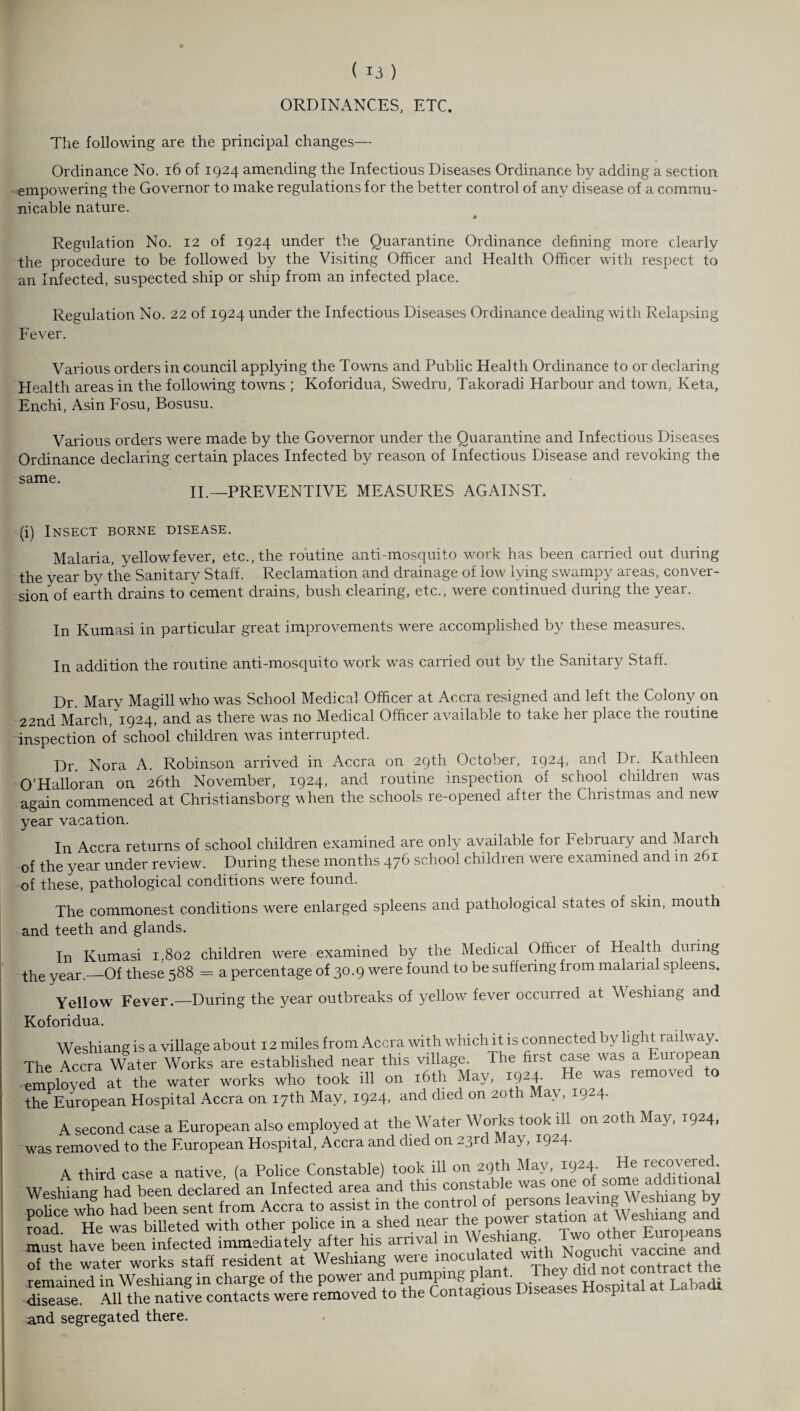 ORDINANCES, ETC. The following are the principal changes— Ordinance No. 16 of 1924 amending the Infectious Diseases Ordinance by adding a section empowering the Governor to make regulations for the better control of any disease of a commu¬ nicable nature. 0 Regulation No. 12 of 1924 under the Quarantine Ordinance defining more clearly the procedure to be followed by the Visiting Officer and Health Officer with respect to an Infected, suspected ship or ship from an infected place. Regulation No. 22 of 1924 under the Infectious Diseases Ordinance dealing with Relapsing Fever. Various orders in council applying the Towns and Public Health Ordinance to or declaring Health areas in the following towns ; Koforidua, Swedru, Takoradi Harbour and town, Keta, Enchi, Asin Fosu, Bosusu. Various orders were made by the Governor under the Quarantine and Infectious Diseases Ordinance declaring certain places Infected by reason of Infectious Disease and revoking the same. II.—PREVENTIVE MEASURES AGAINST. (i) Insect borne disease. Malaria, yellowfever, etc., the routine anti-mosquito work has been carried out during the year by the Sanitary Staff. Reclamation and drainage of low lying swampy areas, conver¬ sion of earth drains to cement drains, bush clearing, etc., were continued during the year. In Kumasi in particular great improvements were accomplished by these measures. In addition the routine anti-mosquito work was carried out by the Sanitary Staff. Dr. Mary Magill who was School Medical Officer at Accra resigned and left the Colony on 22nd March/1924, and as there was no Medical Officer available to take her place the routine inspection of school children was interrupted. Dr. Nora A. Robinson arrived in Accra on 29th October, 1924, and Dr. Kathleen O’Halloran on 26th November, 1924, and routine inspection of school childien was again commenced at Christiansborg when the schools re-opened after the Christmas and new year vacation. In Accra returns of school children examined are only available for February and March of the year under review. During these months 476 school children were examined and in 261 of these, pathological conditions were found. The commonest conditions were enlarged spleens and pathological states of skin, mouth and teeth and glands. In Kumasi 1,802 children were examined by the Medical Officer of Health duiing the year._Of these 588 = a percentage of 30.9 were found to be suffering from malarial spleens. Yellow Fever.—During the year outbreaks of yellow fever occurred at Weshiang and Koforidua. Weshiang is a village about 12 miles from Accra with which it is connected by light railway. The Accra Water Works are established near this village. The first case was a Euiopean employed at the water works who took ill on 16th May, 192A He was removed to theEuropean Hospital Accra on 17th May, 1924, and died on 20th May, 1924. A second case a European also employed at the Water Works took ill on 20th May, 1924, was removed to the European Hospital, Accra and died on 23rd May, 1924. A third case a native, (a Police Constable) took ill on 29th May, 1924 He recovered WesWans hadbeen declared an Infected area and this constable was one of some additional police who had been sent from Accra to assist in the control of persons leavingWesluang by had He was billeted with other police in a shed near the station at ^y^iang and mnc+ have been infected immediately after his arrival m Weshiang. 1 7lhwteehh resident at Weshiang were inoculated wndh Nogich, vaccine and remained in Weshiang in charge of the power and disease. All the native contacts were removed to the Contagious diseases p and segregated there.