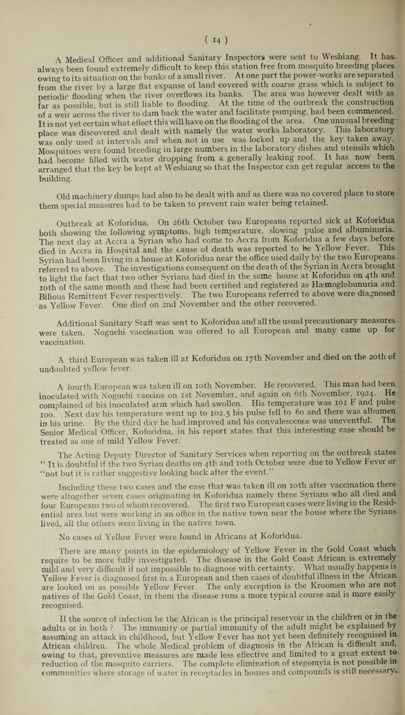 \ Medical Officer and additional Sanitary Inspectors were sent to Weshiang. It hasr- always been found extremely difficult to keep this station free from mosquito breeding places owing to its situation on the banks of a small river. At one part the power-works are separated from the river by a large flat expanse of land covered with coarse grass which is subject to periodic flooding when the river overflows its banks. The area was however dealt with as far as possible, but is still liable to flooding. At the time of the outbreak the construction of a weir across the river to dam back the water and facilitate pumping, had been commenced. It is not yet certain what effect this will have on the flooding of the area. One unusual breeding place was discovered and dealt with namely the water works laboratory. This laboratory was onlv used at intervals and when not in use was locked up and the key taken away. Mosquitoes were found breeding in large numbers in the laboratoiy dishes and utensils which ■. had become filled with water dropping from a generally leaking roof. It has now been arranged that the key be kept at Weshiang so that the Inspector can get regular access to the building. Old machinery dumps had also to be dealt with and as there was no covered place to store them special measures had to be taken to prevent rain water being retained. Outbreak at Koforidua. On 26th October two Europeans reported sick at Koforidua both showing the following symptoms, high temperature, slowing pulse and albuminuria. The next day at Accra a Syrian who had come to Accra from Koforidua a few days before died in Accra in Hospital and the cause of death was reported to be Yellow Fever. This Syrian had been living in a house at Koforidua near the office used daily by the two Europeans referred to above. The investigations consequent on the death of the Syrian in Accra brought to light the fact that two other Syrians had died in the same house at Koforidua on 4th and 10th of the same month and these had been certified and registered as Haemoglobunuria and Bilious Remittent Fever respectively. The two Europeans referred to above were diagnosed as Yellow Fever. One died on 2nd November and the other recovered. Additional Sanitary Staff was sent to Koforidua and all the usual precautionary measures were taken. Noguchi vaccination was offered to all European and many came up for vaccination. A third European was taken ill at Koforidua on 17th November and died on the 20th of undoubted yellow fever. A fourth European was taken ill on 10th November. He recovered. This man had been inoculated with Noguchi vaccine on 1st November, and again on 6th November, 1924- He complained of his inoculated arm which had swollen. His temperature was 101 F and pulse 100. Next day his temperature went up to 102.5 his pulse fell to 60 and there was albumen in his urine. By the third day he had improved and his convalescence was uneventful. The Senior Medical Officer, Koforidua, in his report states that this interesting case should be treated as one of mild Yellow Fever. The Acting Deputy Director of Sanitary Services when reporting on the outbreak states “ It is doubtful if the two Syrian deaths on 4th and 10th October were due to Yellow Fever or “not but it is rather suggestive looking back after the event.” Including these two cases and the case that was taken ill on 10th after vaccination there were altogether seven cases originating in Koforidua namely three Syrians who all dieci and four Europeans two of whom recovered. 1 he first two European cases were living in the Resid¬ ential area but were working in an office in the native town near the house where the Syrians lived, all the others were living in the native town. No cases of Yellow Fever were found in Africans at Koforidua. There are many points in the epidemiology of Yellow Fever in the Gold Coast which require to be more fully investigated. The disease in the Gold Coast African is extiemely mild and very difficult if not impossible to diagnose with certainty. What usually happens is Yellow Fever is diagnosed first in a European and then cases of doubtful illness in the African are looked on as possible Yellow Fever. The only exception is the Kroomen who are not natives of the Gold Coast, in them the disease runs a more typical course and is more easily recognised. If the source of infection be the African is the principal reservoir in the children or in the adults or in both ? The immunity or partial immunity of the adult might be explained by assuming an attack in childhood, but Yellow Fever has not yet been definitely recognised in African children. The whole Medical problem of diagnosis in the African is difficult and, owing to that, preventive measures are made less effective and limited to a. great extent to reduction of the mosquito carriers. The complete elimination of stegomyia is not possible in communities where storage of water in receptacles in houses and compounds is still necessary.