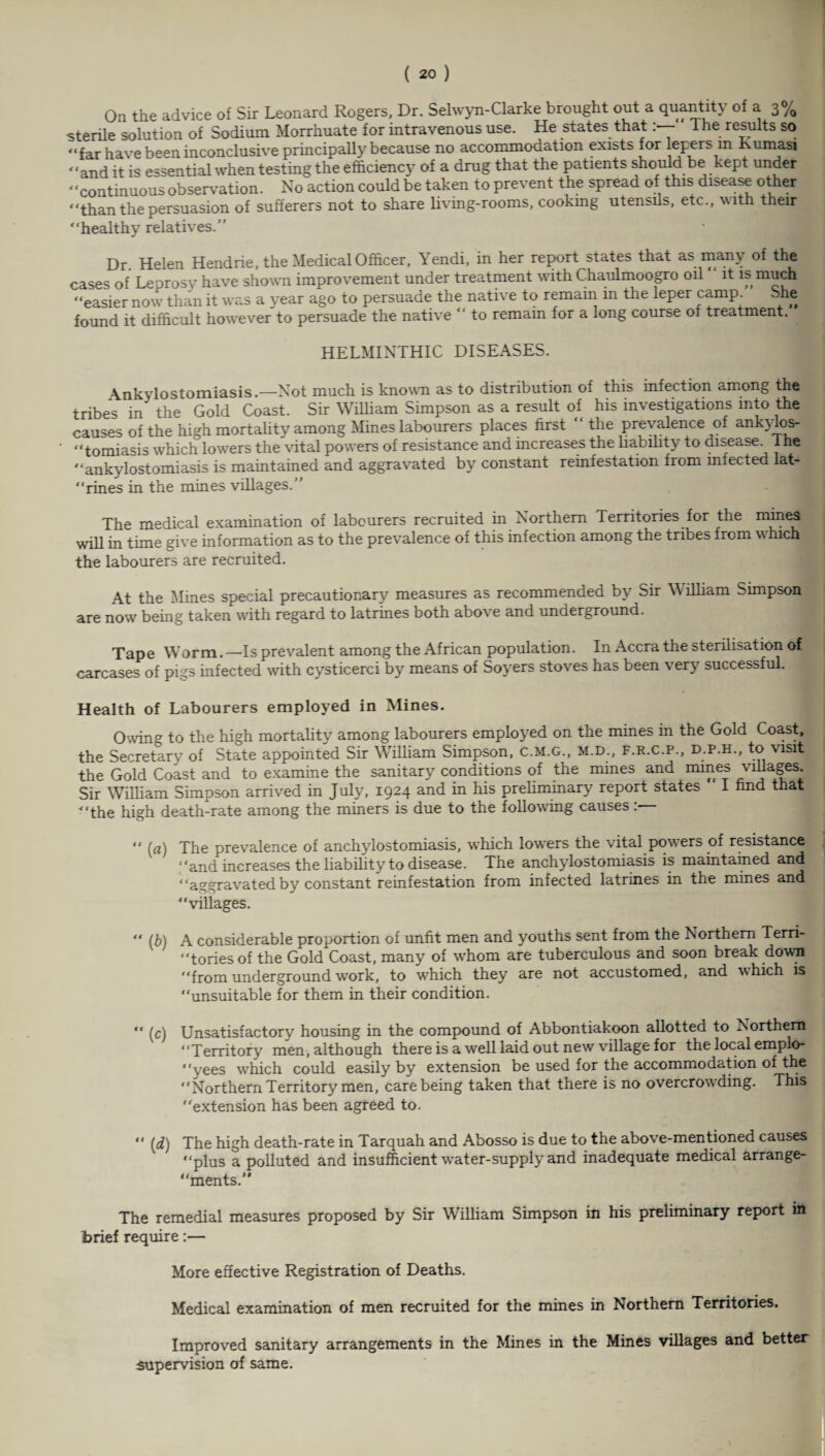 On the advice of Sir Leonard Rogers, Dr. Selwyn-Clarke brought out a quantity of a 3% sterile solution of Sodium Morrhuate for intravenous use. He states that1 he results so sterile solution ot boaium xaorruuatc iui xituavcuwi*-—w. He states that. - . “far have been inconclusive principally because no accommodation exists for lepers in Kumasi “and it is essential when testing the efficiency of a drug that the patients should be kept under “continuous observation. No action could be taken to prevent the spread of this disease other “than the persuasion of sufferers not to share living-rooms, cooking utensils, etc., with their “healthy relatives.’’ Dr. Helen Hendrie, the Medical Officer, Yendi, in her report states that as many of the cases of Leprosy have shown improvement under treatment with Chaulmoogro oil it is much “easier nowr than it was a year ago to persuade the native to remain in the leper camp. She found it difficult however to persuade the native “ to remain for a long course of treatment. HELMINTHIC DISEASES. Ankylostomiasis.—Not much is known as to distribution of this infection among the tribes in the Gold Coast. Sir William Simpson as a result of his investigations into the causes of the high mortality among Mines labourers places first “the prevalence of ank\los- “tomiasis which lowers the vital powers of resistance and increases the liability to disease. I he “ankylostomiasis is maintained and aggravated by constant reinfestation from mfected lat- “rines in the mines villages.” The medical examination of labourers recruited in Northern Territories for the mines will in time give information as to the prevalence of this infection among the tribes from which the labourers are recruited. At the Mines special precautionary measures as recommended by Sir \\ illiam Simpson are now' being taken with regard to latrines both above and underground. Tape Worm. —Is prevalent among the African population. In Accra the sterilisation of carcases of pigs infected with cysticerci by means of Soyers stoves has been very successful. Health of Labourers employed in Mines. Owing to the high mortality among labourers employed on the mines in the Gold Coast, the Secretary of State appointed Sir William Simpson, c.m.g., m.d., f.r.c.p., d.p.h., to visit the Gold Coast and to examine the sanitary conditions of the mines and mines villages Sir William Simpson arrived in July, 1924 and in his preliminary report states I find that “the high death-rate among the miners is due to the following causes:— (a) The prevalence of anchylostomiasis, which lowers the vital powers of resistance “and increases the liability to disease. The anchylostomiasis is maintained and “aggravated by constant reinfestation from infected latrines in the mines and “villages. “ (b) A considerable proportion of unfit men and youths sent from the Northern Tern- “tories of the Gold Coast, many of whom are tuberculous and soon break down “from underground work, to which they are not accustomed, and which is “unsuitable for them in their condition. (c) Unsatisfactory housing in the compound of Abbontiakoon allotted to Northern “Territory men, although there is a well laid out new village for the local emplo- “yees wdiich could easily by extension be used for the accommodation of the “Northern Territory men, care being taken that there is no overcrowding. This “extension has been agreed to. [d) The high death-rate in Tarquah and Abosso is due to the above-mentioned causes “plus a polluted and insufficient wrater-supply and inadequate medical arrange- “ments.” The remedial measures proposed by Sir William Simpson in his preliminary report in brief require:— More effective Registration of Deaths. Medical examination of men recruited for the mines in Northern Territories. Improved sanitary arrangements in the Mines in the Mines villages and better supervision of same.