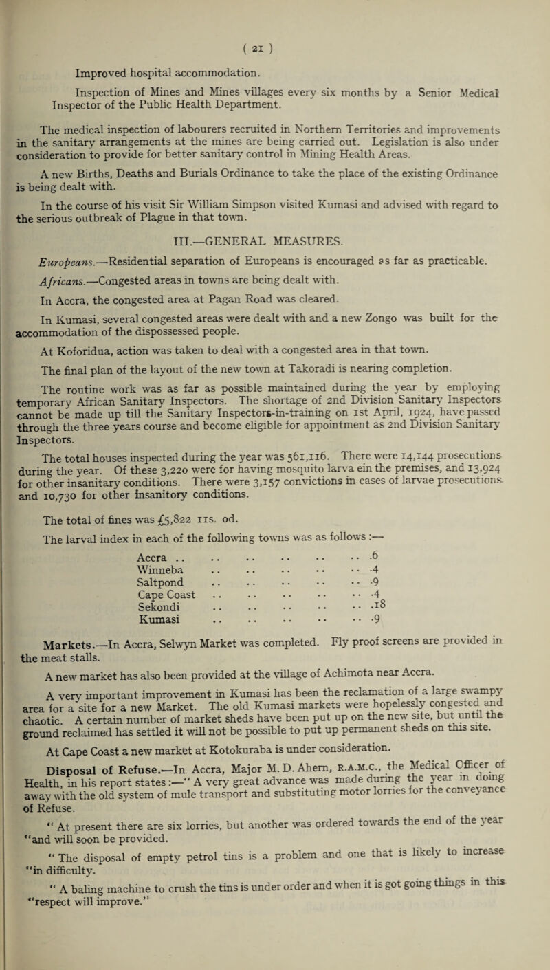 Improved hospital accommodation. Inspection of Mines and Mines villages every six months by a Senior Medical Inspector of the Public Health Department. The medical inspection of labourers recruited in Northern Territories and improvements in the sanitary arrangements at the mines are being carried out. Legislation is also under consideration to provide for better sanitary control in Mining Health Areas. A new Births, Deaths and Burials Ordinance to take the place of the existing Ordinance is being dealt with. In the course of his visit Sir William Simpson visited Kumasi and advised with regard to the serious outbreak of Plague in that town. III.—GENERAL MEASURES. Europeans.—Residential separation of Europeans is encouraged as far as practicable. Africans.—Congested areas in towns are being dealt with. In Accra, the congested area at Pagan Road was cleared. In Kumasi, several congested areas were dealt with and a new Zongo was built for the accommodation of the dispossessed people. At Koforidua, action was taken to deal with a congested area in that town. The final plan of the layout of the new town at Takoradi is nearing completion. The routine work was as far as possible maintained during the year by employing temporary African Sanitary Inspectors. The shortage of 2nd Division Sanitary Inspectors cannot be made up till the Sanitary Inspectors-in-training on 1st April, 1924, have passed through the three years course and become eligible for appointment as 2nd Division Sanitary Inspectors. The total houses inspected during the year was 561,116. There were 14,144 prosecutions during the year. Of these 3,220 were for having mosquito larva ein the premises, and 13,924 for other insanitary conditions. There were 3,157 convictions in cases of larvae prosecutions, and 10,730 for other insanitory conditions. The total of fines was £5,822 ns. od. The larval index in each of the following towns was as follows Accra .. Winneba Saltpond Cape Coast Sekondi Kumasi 6 4 9 4 18 9 Markets.—In Accra, Selwyn Market was completed. Fly proof screens are provided in the meat stalls. A new market has also been provided at the village of Achimota near Accra. A very important improvement in Kumasi has been the reclamation of a large swampy area for a site for a new Market. The old Kumasi markets were hopelessly congested and chaotic. A certain number of market sheds have been put up on the new* site, but until the ground reclaimed has settled it will not be possible to put up permanent sheds on this site. At Cape Coast a new market at Kotokuraba is under consideration. Disposal of Refuse.'—In Accra, Major M. D.Ahem, r.a.m.c., the Medical Officer of Health, in his report states “ A very great advance was made during the year m doing away with the old system of mule transport and substitutmg motor lorries for the com e} ance of Refuse. “ At present there are six lorries, but another was ordered towards the end of the year “and will soon be provided. “ The disposal of empty petrol tins is a problem and one that is likely to mcreabe “in difficulty. “ A baling machine to crush the tins is under order and when it is got going thmgs m this “respect will improve.”