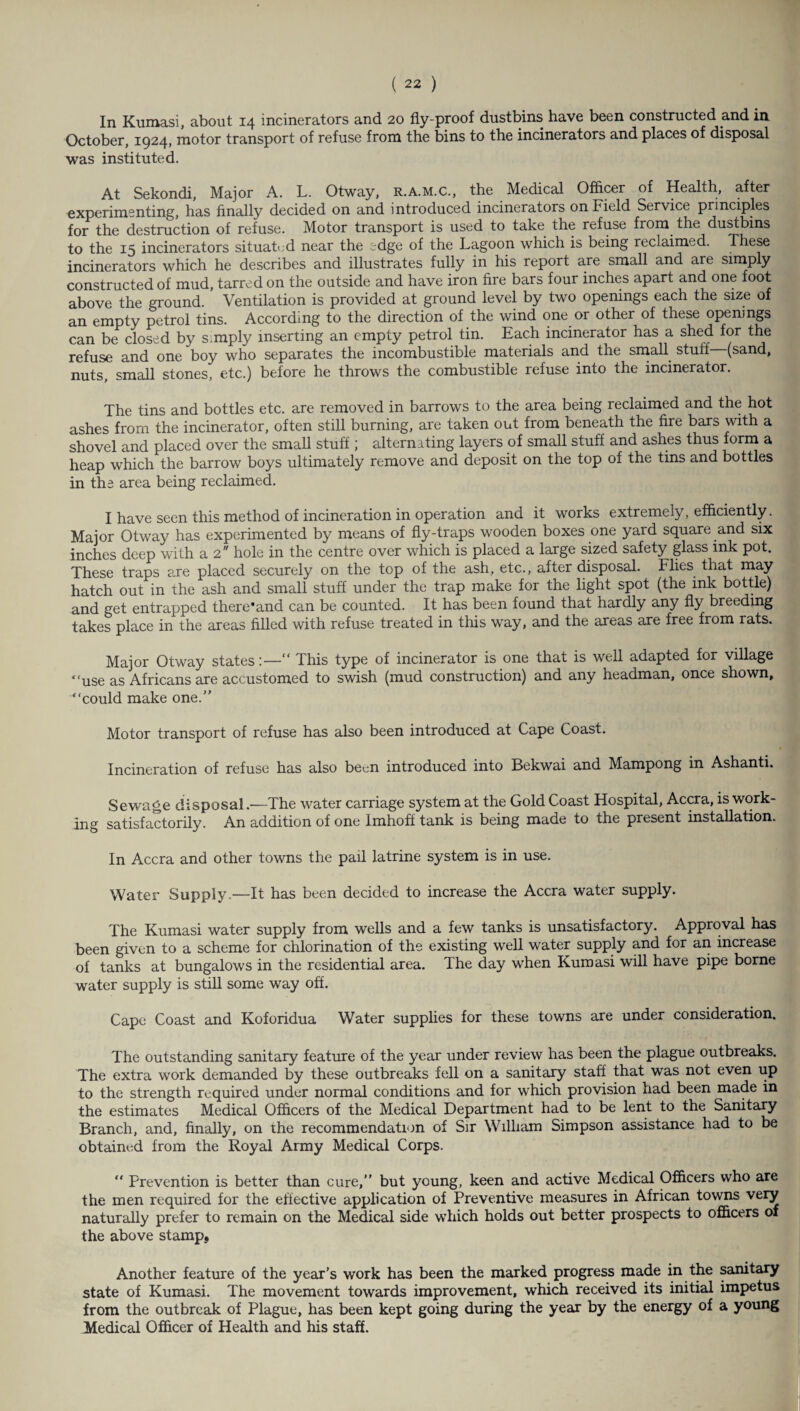 In Kumasi, about 14 incinerators and 20 fly-proof dustbins have been constructed and in October, 1924, motor transport of refuse from the bins to the incinerators and places of disposal was instituted. At Sekondi, Major A. L. Otway, r.a.m.c., the Medical Officer of Health, after experimenting, has finally decided on and introduced incinerators on Field Service principles for the destruction of refuse. Motor transport is used to take the refuse from the dustbins to the 15 incinerators situated near the edge of the Lagoon which is being reclaimed. These incinerators which he describes and illustrates fully in his report are small and are simply constructed of mud, tarred on the outside and have iron fire bars four inches apart and one foot above the ground. Ventilation is provided at ground level by two openings each the size of an empty petrol tins. According to the direction of the wind one or other of these openmgs can be closed by s.mply inserting an empty petrol tin. Each incinerator has a shed for the refuse and one boy who separates the incombustible materials and the small stuff (sand, nuts, small stones, etc.) before he throws the combustible refuse into the incinerator. The tins and bottles etc. are removed in barrows to the area being reclaimed and the hot ashes from the incinerator, often still burning, are taken out from beneath the fire bars with a shovel and placed over the small stuff; alternating layers of small stuff and ashes thus form a heap which the barrow boys ultimately remove and deposit on the top of the tins and bottles in the area being reclaimed. I have seen this method of incineration in operation and it works extremely, efficiently. Major Otway has experimented by means of fly-traps wooden boxes one yard square and six inches deep with a 2 hole in the centre over which is placed a large sized safety glass ink pot. These traps are placed securely on the top of the ash, etc., after disposal. Flies that may hatch out in the ash and small stuff under the trap make for the light spot (the ink bottle) and get entrapped there'and can be counted. It has been found that hardly any fly breeding takes place in the areas filled with refuse treated in this way, and the areas are free from rats. Major Otway states:— This type of incinerator is one that is well adapted for village “use as Africans are accustomed to swish (mud construction) and any headman, once shown, “could make one.” Motor transport of refuse has also been introduced at Cape Coast. Incineration of refuse has also been introduced into Bekwai and Mampong in Ashanti. Sewage disposal.—The water carriage system at the Gold Coast Hospital, Accra, is work¬ ing satisfactorily. An addition of one Imhoff tank is being made to the present installation. In Accra and other towns the pail latrine system is in use. Water Supply.—It has been decided to increase the Accra water supply. The Kumasi water supply from wells and a few tanks is unsatisfactory. Approval has been given to a scheme for chlorination of the existing well water supply and for an increase of tanks at bungalows in the residential area. The day when Kumasi will have pipe borne water supply is still some way off. Cape Coast and Koforidua Water supplies for these towns are under consideration. The outstanding sanitary feature of the year under review has been the plague outbreaks. The extra work demanded by these outbreaks fell on a sanitary staff that was not even up to the strength required under normal conditions and for which provision had been made in the estimates Medical Officers of the Medical Department had to be lent to the Sanitary Branch, and, finally, on the recommendation of Sir William Simpson assistance had to be obtained from the Royal Army Medical Corps. “ Prevention is better than cure,” but young, keen and active Medical Officers who are the men required for the effective application of Preventive measures in African towns very naturally prefer to remain on the Medical side which holds out better prospects to officers of the above stamp, Another feature of the year’s work has been the marked progress made in the sanitary state of Kumasi. The movement towards improvement, which received its initial impetus from the outbreak of Plague, has been kept going during the year by the energy of a young Medical Officer of Health and his staff.