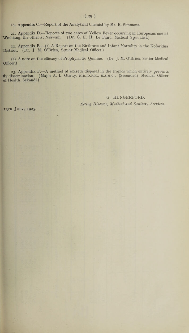 20. Appendix C.—Report of the Analytical Chemist by Mr. R. Simmons. 21. Appendix D.'—’Reports of two cases of Yellow Fever occurring in Europeans one at AVeshiang, the other at Nsawam. (Dr. G. E. H. Le Fanu, Medical Specialist.) 22. Appendix E.—(i) A Report on the Birthrate and Infant Mortality in the Koforidua District. (Dr. J. M. O’Brien, Senior Medical Officer.) (2) A note on the efficacy of Prophylactic Quinine. (Dr. J. M. O’Brien, Senior Medical Officer.) 23. Appendix F.—A method of excreta disposal in the tropics which entirely prevents fly dissemination. (Major A. L. Otway, m.b.,d.p.h., r.a.m.c., (Seconded) Medical Officer of Health, Sekondi.) 13TH July, 1925. G. HUNGERFORD, Acting Director, Medical and Sanitary Services.
