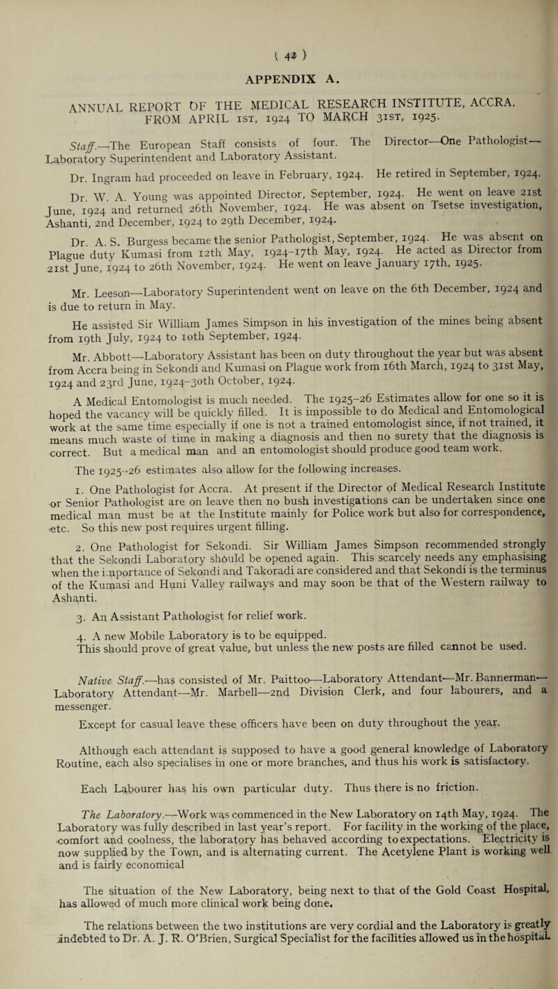 APPENDIX A. ANNUAL REPORT OF THE MEDICAL RESEARCH INSTITUTE, ACCRA. FROM APRIL ist, 1924 TO MARCH 31ST, 1925- Staff.-_The European Staff consists of four. The Director—One Pathologist- Laboratory Superintendent and Laboratory Assistant. Dr. Ingram had proceeded on leave in February, 1924- He retired in September, 1924- Dr W A Young was appointed Director, September, 1924. He went on leave 21st June, 1924 and returned 26th November, 1924. He was absent on Tsetse investigation, Ashanti, 2nd December, 1924 to 29th December, 1924. Dr A S Burgess became the senior Pathologist, September, 1924. He was absent on Plague’duty Kumasi from 12th May, 1924-17^ May, 1924. He acted as Director from 21st June, 1924 to 26th November, 1924. He went on leave January 17th, 1925. Mr. Leeson—Laboratory Superintendent went on leave on the 6th December, 1924 and is due to return in May. He assisted Sir William James Simpson in his investigation of the mines being absent from 19th July, 1924 to 10th September, 1924. Mr. Abbott—-Laboratory Assistant has been on duty throughout the year but was absent from Accra being in Sekondi and Ivumasi on Plague work from 16th March, 1924 f® 3-^st May, 1924 and 23rd June, 1924-30^1 October, 1924. A Medical Entomologist is much needed. The 1925-26 Estimates allow for one so it is hoped the vacancy will be quickly filled. It is impossible to do Medical and Entomological work at the same time especially if one is not a trained entomologist since, if not trained, it means much waste of time in making a diagnosis and then no surety that the diagnosis is correct. But a medical man and an entomologist should produce good team work. The 1925-26 estimates also allow for the following increases. 1. One Pathologist for Accra. At present if the Director of Medical Research Institute or Senior Pathologist are on leave then no bush investigations can be undertaken since one medical man must be at the Institute mainly for Police work but also for correspondence, >etc. So this new post requires urgent filling. 2. One Pathologist for Sekondi. Sir William James Simpson recommended strongly that the Sekondi Laboratory shpuld be opened again. This scarcely needs any emphasising when the importance of Sekondi and Takoradi are considered and that Sekondi is the terminus of the Kumasi and Huni Valley railways and may soon be that of the Western railway to Ashanti. 3. An Assistant Pathologist for relief work. .4. A new Mobile Laboratory is to be equipped. This should prove of great value, but unless the new posts are filled cannot be used. Native Staffs—has consisted of Mr. Paittoo—Laboratory Attendant—Mr. Bannerman- Laboratory Attendant—Mr. Marbell—2nd Division Clerk, and four labourers, and a messenger. Except for casual leave these officers have been on duty throughout the year. Although each attendant is supposed to have a good general knowledge of Laboratory Routine, each also specialises in one or more branches, and thus his work is satisfactory. Each Labourer has his own particular duty. Thus there is no friction. The Laboratory.—Work was commenced in the New Laboratory on 14th May, 1924. The Laboratory was fully described in last year’s report. For facility in the working of the place, ■comfort and coolness, the laboratory has behaved according to expectations. Electricity is now supplied by the Town, and is alternating current. The Acetylene Plant is working well and is fairly economical The situation of the New Laboratory, being next to that of the Gold Coast Hospital, has allowed of much more clinical work being done. The relations between the two institutions are very cordial and the Laboratory is greatly indebted to Dr. A. J. R. O'Brien, Surgical Specialist for the facilities allowed us in the hospital*