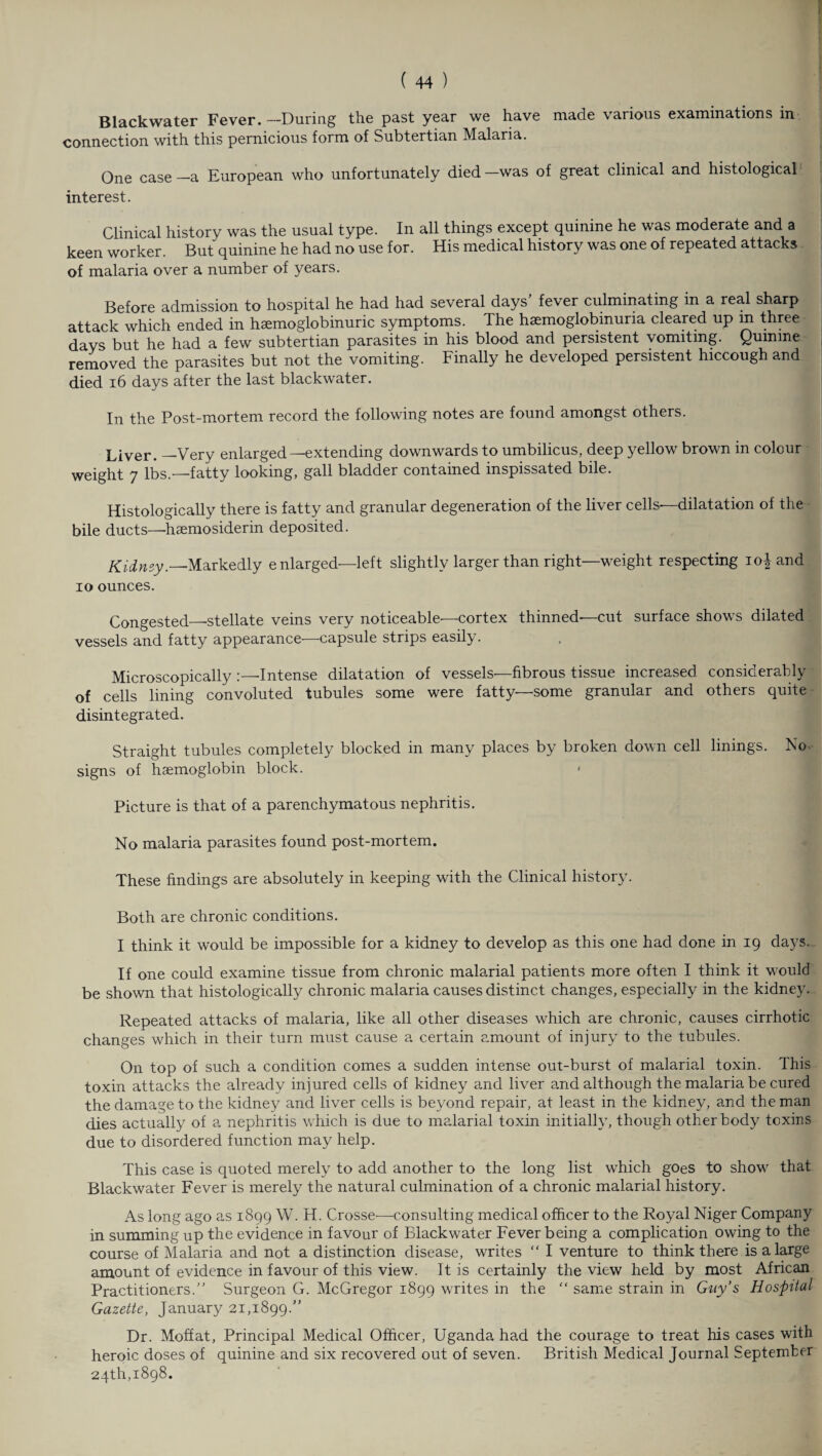 Blackwater Fever. —During the past year we have made various examinations in connection with this pernicious form of Subtertian Malaria. One case_a European who unfortunately died—was of great clinical and histological interest. Clinical history was the usual type. In all things except quinine he was moderate and a keen worker. But quinine he had no use for. His medical history was one of repeated attacks of malaria over a number of years. Before admission to hospital he had had several days’ fever culminating in a real sharp attack which ended in hsemoglobinuric symptoms. The haemoglobinuria cleared up m three days but he had a few subtertian parasites in his blood and persistent vomiting. Quinine removed the parasites but not the vomiting. Finally he developed persistent hiccough and died 16 days after the last blackwater. In the Post-mortem record the following notes are found amongst others. Liver. —Very enlarged —extending downwards to umbilicus, deep yellow brown in colour weight 7 lbs.—fatty looking, gall bladder contained inspissated bile. Histologically there is fatty and granular degeneration of the liver cells—dilatation of the bile ducts—hsemosiderin deposited. Kidnsy.—Markedly e nlarged—left slightly larger than right—weight respecting io| and io ounces. Congested_stellate veins very noticeable-—-cortex thinned-—cut surface shows dilated vessels and fatty appearance—capsule strips easily. Microscopically :—Intense dilatation of vessels—fibrous tissue increased considerably of cells lining convoluted tubules some were fatty—some granular and others quite disintegrated. Straight tubules completely blocked in many places by broken down cell linings. No. signs of haemoglobin block. Picture is that of a parenchymatous nephritis. No malaria parasites found post-mortem. These findings are absolutely in keeping with the Clinical history. Both are chronic conditions. I think it would be impossible for a kidney to develop as this one had done in 19 days. If one could examine tissue from chronic malarial patients more often I think it would be shown that histologically chronic malaria causes distinct changes, especially in the kidney. Repeated attacks of malaria, like all other diseases which are chronic, causes cirrhotic changes which in their turn must cause a certain amount of injury to the tubules. On top of such a condition comes a sudden intense out-burst of malarial toxin. This toxin attacks the already injured cells of kidney and liver and although the malaria be cured the damage to the kidney and liver cells is beyond repair, at least in the kidney, and the man dies actually of a nephritis which is due to malarial toxin initially, though other body toxins due to disordered function may help. This case is quoted merely to add another to the long list which goes to show that Blackwater Fever is merely the natural culmination of a chronic malarial history. As long ago as 1899 W. H. Crosse-—.consulting medical officer to the Royal Niger Company in summing up the evidence in favour of Blackwater Fever being a complication owing to the course of Malaria and not a distinction disease, writes “ I venture to think there is a large amount of evidence in favour of this view. It is certainly the view held by most African Practitioners. Surgeon G. McGregor 1899 writes in the “ same strain in Guy’s Hospital Gazette, January 21,1899.” Dr. Moffat, Principal Medical Officer, Uganda ha.d the courage to treat his cases with heroic doses of quinine and six recovered out of seven. British Medical Journal September 24th,1898.