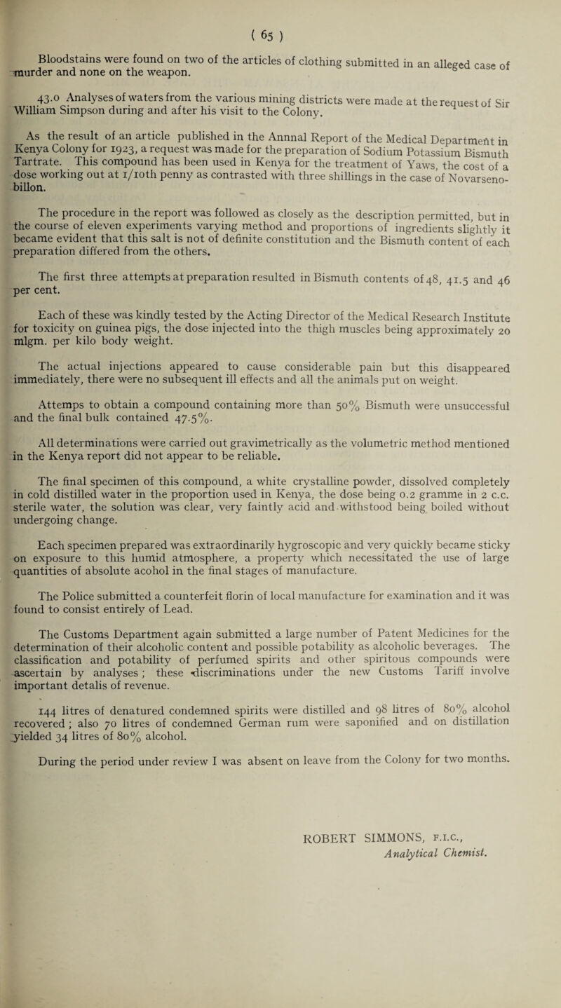 Bloodstains were found on two of the articles of clothing submitted in an alleged case of murder and none on the weapon. 43.0 Analyses of waters from the various mining districts were made at the request of Sir William Simpson during and after his visit to the Colony. As the result of an article published in the Annnal Report of the Medical Department in Kenya Colony for 1923, a request was made for the preparation of Sodium Potassium Bismuth Tartrate. This compound has been used in Kenya for the treatment of Yaws, the cost of a dose working out at i/ioth penny as contrasted with three shillings in the case of Novarseno- billon. The procedure in the report was followed as closely as the description permitted, but in the course of eleven experiments varying method and proportions of ingredients slightly it became evident that this salt is not of definite constitution and the Bismuth content of each preparation differed from the others. The first three attempts at preparation resulted in Bismuth contents of 48, 41.5 and 46 per cent. Each of these was kindly tested by the Acting Director of the Medical Research Institute for toxicity on guinea pigs, the dose injected into the thigh muscles being approximately 20 mlgm. per kilo body weight. The actual injections appeared to cause considerable pain but this disappeared immediately, there were no subsequent ill effects and all the animals put on weight. Attemps to obtain a compound containing more than 50% Bismuth were unsuccessful and the final bulk contained 47.5%. All determinations were carried out gravimetrically as the volumetric method mentioned in the Kenya report did not appear to be reliable. The final specimen of this compound, a white crystalline powder, dissolved completely in cold distilled water in the proportion used in Kenya, the dose being 0.2 gramme in 2 c.c. sterile water, the solution was clear, very faintly acid and withstood being boiled without undergoing change. Each specimen prepared was extraordinarily hygroscopic and very quickly became sticky on exposure to this humid atmosphere, a property which necessitated the use of large quantities of absolute acohol in the final stages of manufacture. The Police submitted a counterfeit florin of local manufacture for examination and it was found to consist entirely of Lead. The Customs Department again submitted a large number of Patent Medicines for the determination of their alcoholic content and possible potability as alcoholic beverages. The classification and potability of perfumed spirits and other spiritous compounds were ascertain by analyses ; these *discriminations under the new Customs 1 ariff involve important detalis of revenue. 144 litres of denatured condemned spirits were distilled and 98 litres of 80% alcohol recovered ; also 70 litres of condemned German rum were saponified and on distillation .yielded 34 litres of 80% alcohol. During the period under review I was absent on leave from the Colony for two months. ROBERT SIMMONS, f.i.c., Analytical Chemist.