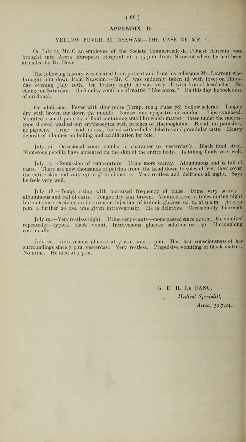 YELLOW FEVER AT NSAWAM—THE CASE OF MR. C. On July 15, Mr. C. an employee of the Societe Commerciale de l’Ouest Africain was brought into Accra European Hospital at 1.45 p.m. from Nsawam where he had been attended by Dr. Dove. The following history was elicited from patient and from his colleague Mr. Lawrent who brought him down from Nsawam Mr. C. was suddenly taken ill with fever on Thurs¬ day evening July 10th. On Friday night he was very ill with frontal headache. No change on Saturday. On Sunday vomiting of matter “ like cocoa. ” On this day he took dose of urodonal. On admission : Fever with slow pulse (Temp. 102.4 Pulse 78) Yellow sclerae. Tongue dry with brown fur down the middle. Nausea and epigastric discomfort. Lips cyanosed. Vomited a small quantity of fluid containing small brownish matter ; these under the micros¬ cope showed washed out erythrocytes with patches of Haemoglobin. Blood, no parasites, no pigment. Urine: acid, 10 ozs., Turbid with cellular debritus and grandular casts. Heavy deposit of albumen on boiling and acidification for bile. July 16.—-Occasional vomit similar in character to yesterday’s. Black fluid stool. Numerous petchia have appeared on the skin of the entire body. Is taking fluids very well. July 17.—Remission of temperature. Urine more scanty. Albuminous and is full of casts. There are now thousands of petchia from the head down to soles of feet, they cover the entire skin and vary up to in diametre. Very restless and delirious all night. Says he feels very well. July 18.—Temp, rising with increased frequency of pulse. Urine very scanty—- albuminous and full of casts. Tongue dry and brown. Vomited several times during night but not since receiving an intravenous injection of isotonic glucose oz. 14 at 9 a.m. At 2.30 p.m. a further 20 ozs. was given intravenously. He is delirious. Occasionally hiccough July 19.—Very restless night. Urine very scanty—none passed since 12 a.m. He vomited repeatedly—typical black vomit. Intravenous glucose solution oz. 40. Hiccoughing continually. July 20.—Intravenous glucose at 7 a.m. and 1 p.m. Has lost consciousness of his surroundings since 7 p.m. yesterday. Very restless. Prepulsive vomiting of black matter. No urine. He died at 4 p.m. G. E. H. Le FANU, Medical Specialist, Accra, 31.7.24..