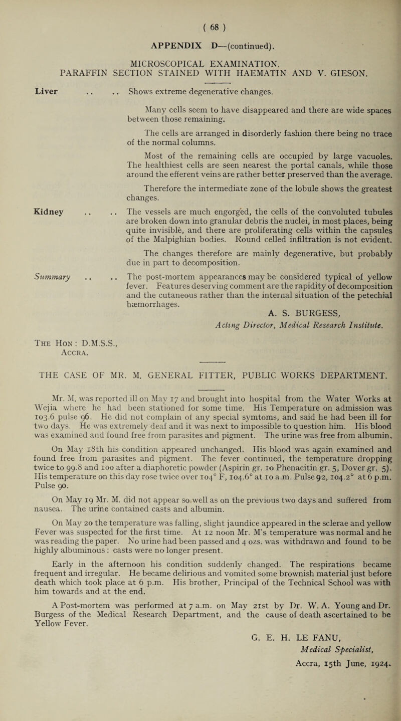 APPENDIX D—(continued). MICROSCOPICAL EXAMINATION. PARAFFIN SECTION STAINED WITH HAEMATIN AND V. GIESON. Liver Kidney Summary Shows extreme degenerative changes. Many cells seem to have disappeared and there are wide spaces between those remaining. The cells are arranged in disorderly fashion there being no trace of the normal columns. Most of the remaining cells are occupied by large vacuoles. The healthiest cells are seen nearest the portal canals, while those around the efferent veins are rather better preserved than the average. Therefore the intermediate zone of the lobule shows the greatest changes. .. The vessels are much engorged, the cells of the convoluted tubules are broken down into granular debris the nuclei, in most places, being quite invisible, and there are proliferating cells within the capsules of the Malpighian bodies. Round celled infiltration is not evident. The changes therefore are mainly degenerative, but probably due in part to decomposition. .. The post-mortem appearances may be considered typical of yellow fever. Features deserving comment are the rapidity of decomposition and the cutaneous rather than the internal situation of the petechial haemorrhages. A. S. BURGESS, Acting Director, Medical Research Institute. The Hon: D.M.S.S., Accra. THE CASE OF MR. M. GENERAL FITTER, PUBLIC WORKS DEPARTMENT. Mr. M. was reported ill on May 17 and brought into hospital from the Water Works at Wejia where he had been stationed for some time. His Temperature on admission was 103.6 pulse 96. He did not complain of any special symtoms, and said he had been ill for two days. He was extremely deaf and it was next to impossible to question him. His blood was examined and found free from parasites and pigment. The urine was free from albumin. On May 18th his condition appeared unchanged. His blood was again examined and found free from parasites and pigment. The fever continued, the temperature dropping twice to 99.8 and 100 after a diaphoretic powder (Aspirin gr. 10 Phenacitin gr. 5, Dover gr. 5). His temperature on this day rose twice over 104° F, 104.6° at 10 a.m. Pulse 92,104.2° at 6 p.m. Pulse 90. On May 19 Mr. M. did not appear so well as on the previous two days and suffered from nausea. The urine contained casts and albumin. On May 20 the temperature was falling, slight jaundice appeared in the sclerae and yellow Fever was suspected for the first time. At 12 noon Mr. M’s temperature was normal and he was reading the paper. No urine had been passed and 4 ozs. was withdrawn and found to be highly albuminous : casts were no longer present. Early in the afternoon his condition suddenly changed. The respirations became frequent and irregular. He became delirious and vomited some brownish material just before death which took place at 6 p.m. His brother, Principal of the Technical School was with him towards and at the end. A Post-mortem was performed at 7 a.m. on May 21st by I)r. W. A. Young and Dr. Burgess of the Medical Research Department, and the cause of death ascertained to be Yellow Fever. G. E. H. LE FANU, Medical Specialist, Accra, 15th June, 1924.