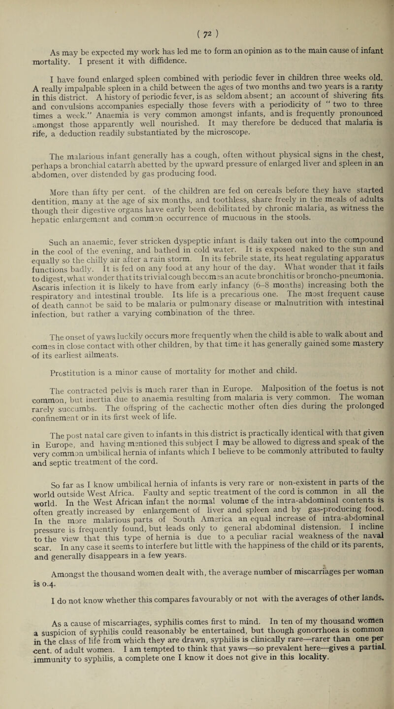 As may be expected my work has led me to form an opinion as to the main cause of infant mortality. I present it with diffidence. I have found enlarged spleen combined with periodic fever in children three weeks old. A really impalpable spleen in a child between the ages of two months and two years is a rarity in this district. A history of periodic fever, is as seldom absent; an account of shivering fits and convulsions accompanies especially those fevers with a periodicity of two to three times a week/” Anaemia is very common amongst infants, and is frequently pronounced amongst those apparently well nourished. It may therefore be deduced that malaria is rife, a deduction readily substantiated by the microscope. The malarious infant generally has a cough, often without physical signs in the chest, perhaps a bronchial catarrh abetted by the upward pressure of enlarged liver and spleen in an abdomen, over distended by gas producing food. More than fifty per cent, of the children are fed on cereals before they have started dentition, many at the age of six months, and toothless, share freely in the meals of adults though their digestive organs have early been debilitated by chronic malaria, as witness the hepatic enlargement and common occurrence of mucuous in the stools. Such an anaemic, fever stricken dyspeptic infant is daily taken out into the compound in the cool of the evening, and bathed in cold water. It is exposed naked to the sun and equally so the chilly air after a rain storm. In its febrile state, its heat regulating apparatus functions badly. It is fed on any food at any hour of the day. What wonder that it fails to digest, what wonder that its trivial cough becomes an acute bronchitis or broncho-pneumonia. Ascaris infection it is likely to have from early infancy (6-8 months) increasing both the respiratory and intestinal trouble. Its life is a precarious one. The most frequent cause of death cannot be said to be malaria or pulmonary disease or malnutrition with intestinal infection, but rather a varying combination of the three. The onset of yaws luckily occurs more frequently when the child is able to walk about and comes in close contact with other children, by that time it has generally gained some mastery of its earliest ailments. Prostitution is a minor cause of mortality for mother and child. The contracted pelvis is much rarer than in Europe. Malposition of the foetus is not common, but inertia due to anaemia resulting from malaria is very common. The woman rarely succumbs. The offspring of the cachectic mother often dies during the prolonged confinement or in its first week of life. The post natal care given to infants in this district is practically identical with that given in Europe, and having mentioned this subject I may be allowed to digress and speak of the very common umbilical hernia of infants which I believe to be commonly attributed to faulty and septic treatment of the cord. So far as I know umbilical hernia of infants is very rare or non-existent in parts of the world outside West Africa. Faulty and septic treatment of the cord is common in all the world. In the West African infant the normal volume of the intra-abdominal contents is often greatly increased by enlargement of liver and spleen and by gas-producing food. In the more malarious parts of South America an equal increase of intra-abdominal pressure is frequently found, but leads only to general abdominal distension. I incline to the view that this type of hernia is due to a peculiar racial weakness of the naval scar. In any case it seems to interfere but little with the happiness of the child or its parents, and generally disappears in a few years. Amongst the thousand women dealt with, the average number of miscarriages per woman is 0.4. I do not know whether this compares favourably or not with the averages of other lands. As a cause of miscarriages, syphilis comes first to mind. In ten of my thousand women a suspicion of syphilis could reasonably be entertained, but though gonorrhoea is common in the class of life from which they are drawn, syphilis is clinically rare—rarer than one per cent, of adult women. I am tempted to think that yaws—so prevalent here—gives a partial, immunity to syphilis, a complete one I know it does not give in this locality.