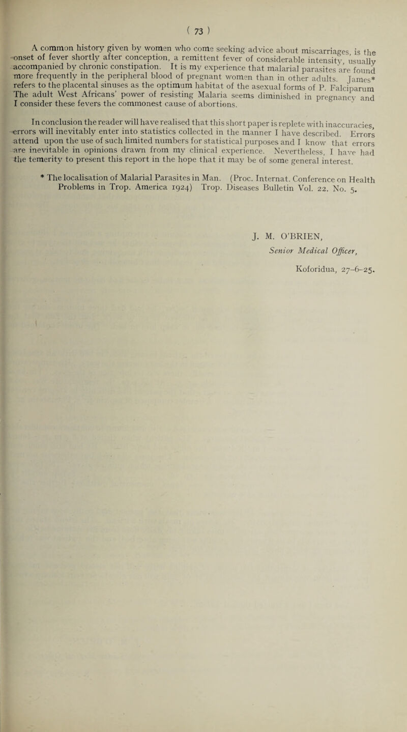 A common history given by women who come seeking advice about miscarriages is the onset of fever shortly after conception, a remittent fever of considerable intensity usually accompanied by chronic constipation. It is my experience that malarial parasites are found more frequently in the peripheral blood of pregnant women than in other adults. James* refers to the placental sinuses as the optimum habitat of the asexual forms of P. Falciparum The adult West Africans’ power of resisting Malaria seems diminished in pregnancy and I consider these fevers the commonest cause of abortions. In conclusion the reader will have realised that this short paper is replete with inaccuracies errors will inevitably enter into statistics collected in the manner I have described. Errors attend upon the use of such limited numbers for statistical purposes and I know that errors are inevitable in opinions drawn from my clinical experience. Nevertheless, I have had the temerity to present this report in the hope that it may be of some general interest. * The localisation of Malarial Parasites in Man. (Proc. Internat. Conference on Health Problems in Trop. America 1924) Trop. Diseases Bulletin Vol. 22. No. 5. J. M. O’BRIEN, Senior Medical Officer,