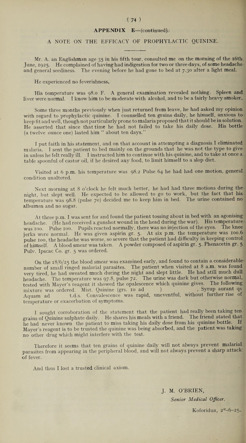 APPENDIX E—(continued).; A NOTE ON THE EFFICACY OF PROPHYLACTIC QUININE. Mr. A. an Englishman age 35 in his fifth tour, consulted me on the morning of the 16th June, 1925. He complained of having had indigestion for two or three days, of some headache and general seediness. The evening before he had gone to bed at 7.30 after a light meal. He experienced no feverishness. His temperature was 98.0 F. A general examination revealed nothing. Spleen and liver were normal. I know him to be moderate with alcohol, and to be a fairly heavy smoker. Some three months previously when just returned from leave, he had asked my opinion with regard to prophylactic quinine. I counselled ten grains daily, he himself, anxious to keep fit and well, though not particularly prone to malaria proposed that it should be in solution. He asserted that since that time he had not failed to take his daily dose. His bottle (a twelve ounce one) lasted him “ about ten days.” I put faith in his statement, and on that account in attempting a diagnosis I eliminated malaria. I sent the patient to bed mainly on the grounds that he was not the type to give in unless he felt really ill. I instructed him to continue with his quinine, and to take at once a table spoonful of castor oil, if he desired any food, to limit himself to a slop diet. Visited at 6 p.m. his temperature was 98.2 Pulse 64 he had had one motion, general condition unaltered. Next morning at 8 o’clock he felt much better, he had had three motions during the night, but slept well. He expected to be allowed to go to work, but the fact that his temperature was 98.8 (pulse 70) decided me to keep him in bed. The urine contained no albumen and no sugar. At three p.m. I was sent for and found the patient tossing about in bed with an agonising headache. (He had received a gunshot wound in the head during the war). His temperature • was 100. Pulse 100. Pupils reacted normally, there was no injection of the eyes. The knee jerks were normal. He was given aspirin gr. 5- At six p.m. the temperature was 100.6 pulse 100, the headache was worse, so severe that the patient had difficulty in keeping control of himself. A blood smear was taken. A powder composed of aspirin gr. 5. Phenacetin gr. 5 Pulv. Ipscac Co. gr. 5 was ordered. On the 18/6/25 the blood smear was examined early, and found to contain a considerable- number of small ringed malarial parasites. The patient when visited at 8 a.m. was found very tired, he had sweated much during the night and slept little. He had still much dull headache. The temperature was 97.8, pulse 72. The urine was dark but otherwise normal, tested with Mayer’s reagent it showed the opalescence which quinine gives. The following mixture was ordered. Mist. Quinine (grs. 10 ad ) , Syrup aurant qs Aquam ad t.d.s. Convalescence was rapid, uneventful, without further rise of temperature or exacerbation of symptoms. I sought corroboration of the statement that the patient had really been taking ten grains of Quinine sulphate daily. He shares his meals with a friend. The friend stated that he had never known the patient to miss taking his daily dose from his quinine bottle. If Mayer’s reagent is to be trusted the quinine was being absorbed, and the patient was taking no other drug which might interfere with the test. Therefore it seems that ten grains of quinine daily will not always prevent malarial parasites from appearing in the peripheral blood, and will not always prevent a sharp attack of fever. And thus I lost a trusted clinical axiom. J. M. O’BRIEN, Senior Medical Officer. Koforidua, 2c-6-25~.
