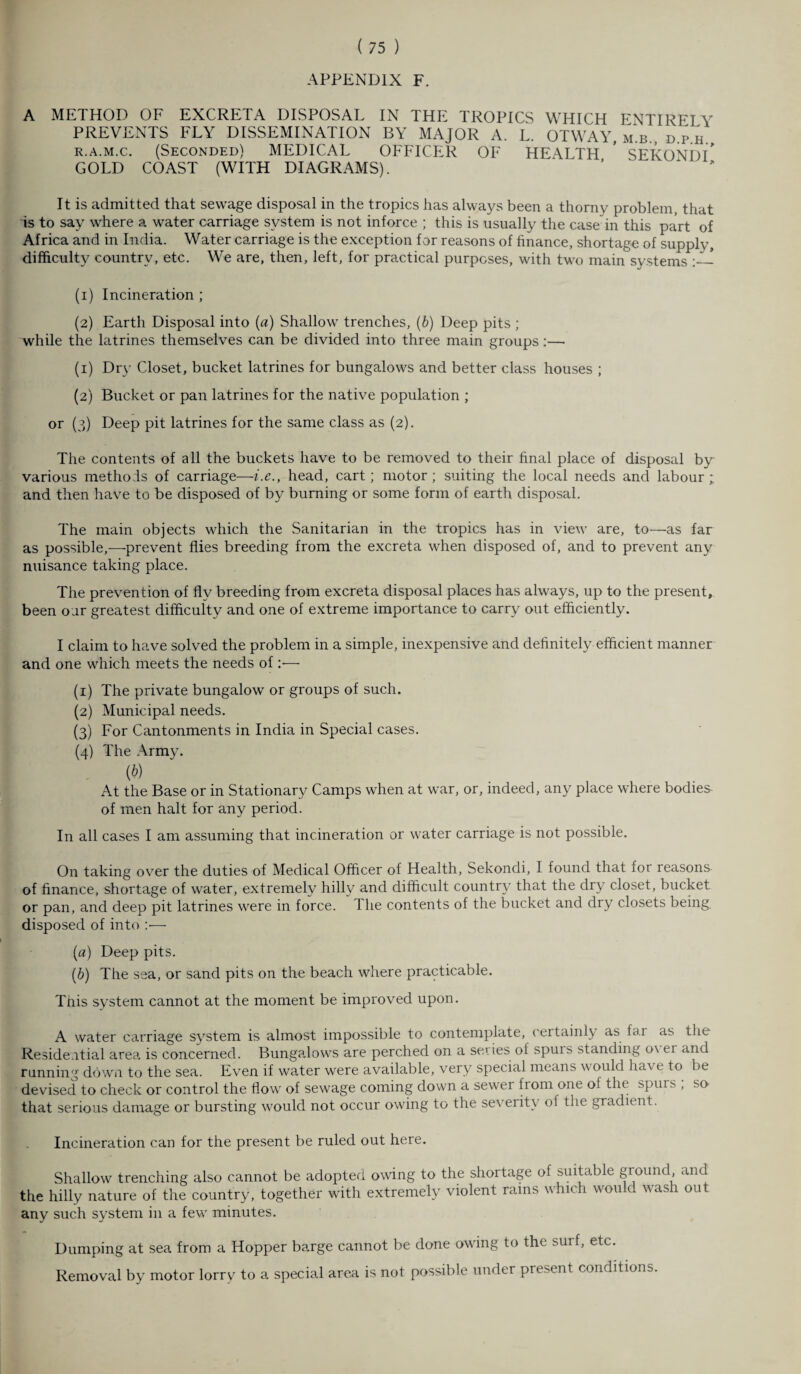 APPENDIX F. A METHOD OF EXCRETA DISPOSAL IN THE TROPICS WHICH ENTIRELY PREVENTS FLY DISSEMINATION BY MAJOR A. L. OTWAY, m.b., d.p h R.a.m.c. (Seconded) MEDICAL OFFICER OF HEALTH ’ SEKONDI* GOLD COAST (WITH DIAGRAMS). It is admitted that sewage disposal in the tropics has always been a thorny problem, that is to say where a water carriage system is not inforce ; this is usually the case in this part of Africa and in India. Water carriage is the exception for reasons of finance, shortage of supply, difficulty country, etc. We are, then, left, for practical purposes, wdth two main systems ! (1) Incineration ; (2) Earth Disposal into (a) Shallow trenches, (b) Deep pits ; while the latrines themselves can be divided into three main groups :— (1) Dry Closet, bucket latrines for bungalows and better class houses ; (2) Bucket or pan latrines for the native population ; or (3) Deep pit latrines for the same class as (2). The contents of all the buckets have to be removed to their final place of disposal by various methods of carriage—i.e., head, cart; motor; suiting the local needs and labour; and then have to be disposed of by burning or some form of earth disposal. The main objects which the Sanitarian in the tropics has in view are, to—as far as possible,—prevent flies breeding from the excreta when disposed of, and to prevent any nuisance taking place. The prevention of flv breeding from excreta disposal places has always, up to the present, been oar greatest difficulty and one of extreme importance to carry out efficiently. I claim to have solved the problem in a simple, inexpensive and definitely efficient manner and one which meets the needs of:— (1) The private bungalow or groups of such. (2) Municipal needs. (3) For Cantonments in India in Special cases. (4) The Army. (*) At the Base or in Stationary Camps when at war, or, indeed, any place where bodies of men halt for any period. In all cases I am assuming that incineration or water carriage is not possible. On taking over the duties of Medical Officer of Health, Sekondi, I found that for reasons, of finance, shortage of water, extremely hilly and difficult country that the dry closet, bucket or pan, and deep pit latrines were in force. I he contents of the bucket and dry closets being, disposed of into :•— (a) Deep pits. (b) The sea, or sand pits on the beach where practicable. This system cannot at the moment be improved upon. A water carriage system is almost impossible to contemplate, certainly as far as the Residential area is concerned. Bungalows are perched on a series of spuis standing o\ ei and running down to the sea. Even if water were available, very special means would hn\ e to be devised to check or control the flow of sewage coming down a sewer fi om one of the spin s , so that serious damage or bursting would not occur owing to the severity of the gradient. Incineration can for the present be ruled out here. Shallow trenching also cannot be adopted owing to the shortage of suitable ground and the hilly nature of the country, together with extremely violent rains which would wash out any such system in a few minutes. Dumping at sea from a Hopper barge cannot be done owing to the surf, etc. Removal by motor lorry to a special area is not possible under present conditions.