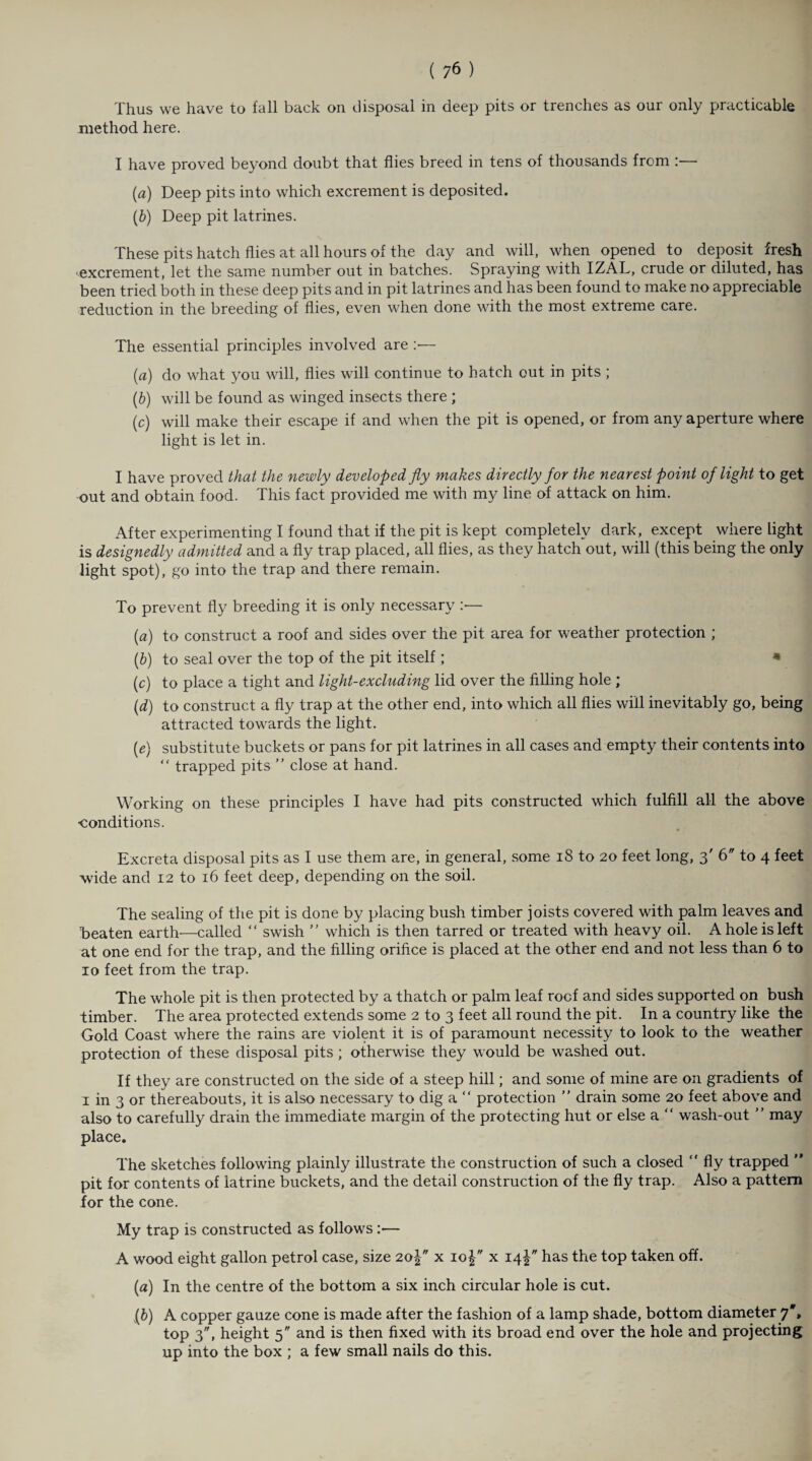 Thus we have to fall back on disposal in deep pits or trenches as our only practicable method here. I have proved beyond doubt that flies breed in tens of thousands from (a) Deep pits into which excrement is deposited. (b) Deep pit latrines. These pits hatch flies at. all hours of the day and will, when opened to deposit fresh excrement, let the same number out in batches. Spraying with IZAL, crude or diluted, has been tried both in these deep pits and in pit latrines and has been found to make no appreciable reduction in the breeding of flies, even when done with the most extreme care. The essential principles involved are :•— (a) do what you will, flies will continue to hatch out in pits ; (b) will be found as winged insects there ; (c) will make their escape if and when the pit is opened, or from any aperture where light is let in. I have proved that the newly developed fly makes directly for the nearest point of light to get out and obtain food. This fact provided me with my line of attack on him. After experimenting I found that if the pit is kept completely dark, except where light is designedly admitted and a fly trap placed, all flies, as they hatch out, will (this being the only light spot), go into the trap and there remain. To prevent fly breeding it is only necessary — (a) to construct a roof and sides over the pit area for weather protection ; (b) to seal over the top of the pit itself ; « (c) to place a tight and light-excluding lid over the filling hole ; (d) to construct a fly trap at the other end, into which all flies will inevitably go, being attracted towards the light. (e) substitute buckets or pans for pit latrines in all cases and empty their contents into “ trapped pits ” close at hand. Working on these principles I have had pits constructed which fulfill all the above •conditions. Excreta disposal pits as I use them are, in general, some 18 to 20 feet long, 3' 6 to 4 feet wide and 12 to 16 feet deep, depending on the soil. The sealing of the pit is done by placing bush timber joists covered with palm leaves and 'beaten earth—called “ swish  which is then tarred or treated with heavy oil. A hole is left at one end for the trap, and the filling orifice is placed at the other end and not less than 6 to 10 feet from the trap. The whole pit is then protected by a thatch or palm leaf rocf and sides supported on bush timber. The area protected extends some 2 to 3 feet all round the pit. In a country like the Gold Coast where the rains are violent it is of paramount necessity to look to the weather protection of these disposal pits ; otherwise they would be washed out. If they are constructed on the side of a steep hill; and some of mine are on gradients of 1 in 3 or thereabouts, it is also necessary to dig a “ protection ” drain some 20 feet above and also to carefully drain the immediate margin of the protecting hut or else a “ wash-out ” may place. The sketches following plainly illustrate the construction of such a closed  fly trapped ” pit for contents of latrine buckets, and the detail construction of the fly trap. Also a pattern for the cone. My trap is constructed as follows :— A wood eight gallon petrol case, size 2o-| x io| x 14^ has the top taken off. (a) In the centre of the bottom a six inch circular hole is cut. (b) A copper gauze cone is made after the fashion of a lamp shade, bottom diameter 7', top 3, height 5 and is then fixed with its broad end over the hole and projecting up into the box ; a few small nails do this.
