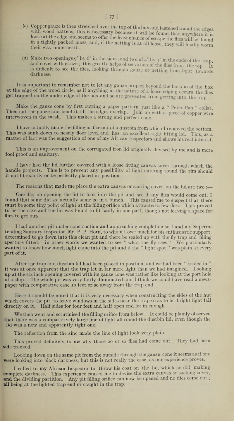 (c) Copper gauze is then stretched over the top of the box and fastened round the edees \\ith wood battens, this is necessary because it will be found that anywhere it is loose at the edge and seems to offer the least chance of escape the flies will be found in a tightly packed mass, and, if the netting is at all loose, they will finally worm their way underneath. J [d) Make two openings 9 by 6 in the sides, and tw o of 4 by 3 in the ends of the trap and cover with gauze ; this greatly helps observation of the flies from the top. It is difficult to see the flies, looking through gauze or netting from light towards darkness. It is important to remember not to let any gauze project beyond the bottom of the box at the edge of the wood circle, as if anything in the nature of a loose edging occurs the flies get trapped on the under edge of the box and so are prevented from getting into the trap. Make the gauze cone by first cutting a paper pattern just like a “ Peter Pan ” collar. Then cut the gauze and bend it till the edges overlap. Join up with a piece of copper wire interwoven in the mesh. This makes a strong and perfect cone. I have actually made the filling orifice out of a dustbin from which I removed the bottom. This was sunk down to nearly floor level and has an excellent tight fitting lid. This, as a matter of fact was the suggestion of one of my African Inspectors and shows his real interest. • This is an improvement on the corrugated iron lid originally devised by me and is more fool proof and sanitary. I have had the lid further covered with a loose fitting canvas cover through which the handle projects. This is'to prevent any possibility of light entering round the rim should it not fit exactly or be perfectly placed in position. The reasons that made me place the extra canvas or sacking cover on the lid are two :— One day on opening the lid to look into the pit and see if any flies would come out, I found that some did so, actually some 20 in a bunch. This caused me to suspect that there must be some tiny point of light at the filling orifice which attracted a few flies. This proved to be the case and the lid was found to fit badly in one part, though not leaving a space for flies to get out. I had another pit under construction and approaching completion so I and my Superin¬ tending Sanitary Inspector, Mr. P. P. Horn, to whom I owe much for his enthusiastic support, determined to go down into this clean pit and there be sealed up with the fly trap and filling aperture fitted. In other words we wanted to see “ what the fly sees.” We particularly wanted to know how much light came into the pit and if the “ light spot ” was plain at every part of it. After the trap and dustbin lid had been placed in position, and we had been “ sealed in it was at once apparent that the trap let in far more light than we had imagined. Looking up at the six inch opening covered with its gauze cone was rather like looking at the port hole of a ship. The whole pit was very fairly illuminated and I think we could have read a news¬ paper with comparative ease 10 feet or so away from the trap end. Here it should be noted that it is very necessary when constructing the sides of the hut which covers the pit, to leave windows in the sides near the trap so as to let bright light fall directly on it. Half sides for four feet and half open end let in enough. We then went and scrutinised the filling orifice from below. It could be plainly observed that there was a comparatively large line of light all round the dustbin lid, even though the lid was a new and apparently tight one. The reflection from the zinc mide the line of light look very plain. This proved definitely to me why those 20 or so flies had come out. they had been side tracked. Looking down on the same pit from the outside through the gauze cone it seems as if one were looking into black darkness, but this is not really the case, as our experience proves. I called to my African Inspector to throw his coat on the lid, which he did, making complete darkness. This experience caused me to devise the extra canvas cr sacking cover, and the dividing partition. Any pit filling orifice can now be opened and no flies come out ; all being at the lighted trap end or caught in the trap.