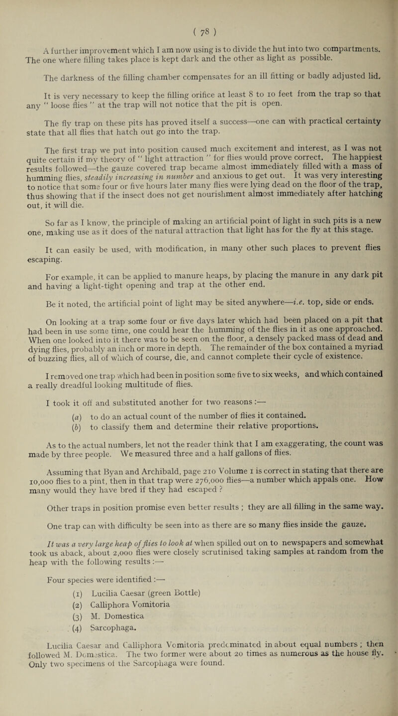 ( 7« ) A further improvement which I am now using is to divide the hut into two compartments. The one where filling takes place is kept dark and the other as light as possible. The darkness of the filling chamber compensates for an ill fitting or badly adjusted lid. It is very necessary to keep the filling orifice at least 8 to io feet from the trap so that any “ loose flies ” at the trap will not notice that the pit is open. The fly trap on these pits has proved itself a success—one can with practical certainty state that all flies that hatch out go into the trap. The first trap we put into position caused much excitement and interest, as I was not quite certain if my theory of “ light attraction ” for flies would prove correct. The happiest results followed—the gauze covered trap became almost immediately filled with a mass of humming flies, steadily increasing in number and anxious to get out. It was very interesting to notice that some four or five hours later many flies were lying dead on the floor of the trap, thus showing that if the insect does not get nourishment almost immediately after hatching out, it will die. So far as I know, the principle of making an artificial point of light in such pits is a new one, making use as it does of the natural attraction that light has for the fly at this stage. It can easily be used, with modification, in many other such places to prevent flies escaping. For example, it can be applied to manure heaps, by placing the manure in any dark pit and having a light-tight opening and trap at the other end. Be it noted, the artificial point of light may be sited anywhere—i.e. top, side or ends. On looking at a trap some four or five days later which had been placed on a pit that had been in use some time, one could hear the humming of the flies in it as one approached. When one looked into it there was to be seen on the floor, a densely packed mass of dead and dying flies, probably an inch or more in depth. The remainder of the box contained a myriad of buzzing flies, all of which of course, die, and cannot complete their cycle of existence. I removed one trap which had been in position some five to six weeks, and which contained a really dreadful looking multitude of flies. I took it off and substituted another for two reasons :— (a) to do an actual count of the number of flies it contained. (,b) to classify them and determine their relative proportions. As to the actual numbers, let not the reader think that I am exaggerating, the count was made by three people. We measured three and a half gallons of flies. Assuming that Byan and Archibald, page 210 Volume 1 is correct in stating that there are 10,000 flies to a pint, then in that trap were 276,000 flies—a number which appals one. How many would they have bred if they had escaped ? Other traps in position promise even better results ; they are all filling in the same way. One trap can with difficulty be seen into as there are so many flies inside the gauze. It was a very large heap of flies to look at when spilled out on to newspapers and somewhat took us aback, about 2,000 flies were closely scrutinised taking samples at random from the heap with the following results :—■ Four species were identified :—• (1) Lucilia Caesar (green Bottle) (2) Calliphora Vomitoria (3) M. Domestica . (4) Sarcophaga. Lucilia Caesar and Calliphora Vomitoria predominated in about equal numbers ; then followed M. Domestica. The two former were about 20 times as numerous as the house fly. Only two specimens of the Sarcophaga were found.