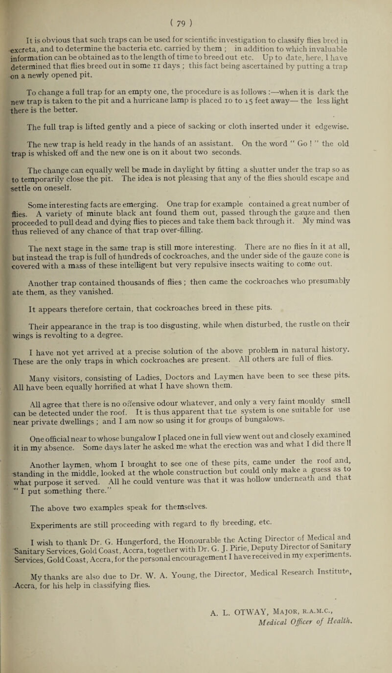It is obvious that such traps can be used for scientific investigation to classify flies bred in excreta, and to determine the bacteria etc. carried by them ; in addition to which invaluable information can be obtained as to the length of time to breed out etc. Up to date, here, 1 have determined that flies breed out in some n days ; this fact being ascertained by putting a trap on a newly opened pit. To change a full trap for an empty one, the procedure is as follows :—when it is dark the new trap is taken to the pit and a hurricane lamp is placed io to 15 feet away— the less light there is the better. The full trap is lifted gently and a piece of sacking or cloth inserted under it edgewise. The new trap is held ready in the hands of an assistant. On the word “ Go ! ” the old trap is whisked off and the new one is on it about two seconds. The change can equally well be made in daylight by fitting a shutter under the trap so as to temporarily close the pit. The idea is not pleasing that any of the flies should escape and settle on oneself. Some interesting facts are emerging. One trap for example contained a great number of flies. A variety of minute black ant found them out, passed through the gahzeand then proceeded to pull dead and dying flies to pieces and take them back through it. My mind was thus relieved of any chance of that trap over-filling. The next stage in the same trap is still more interesting. There are no flies in it at all, but instead the trap is full of hundreds of cockroaches, and the under side of the gauze cone is covered with a mass of these intelligent but very repulsive insects waiting to come out. Another trap contained thousands of flies ; then came the cockroaches who presumably ate them, as they vanished. It appears therefore certain, that cockroaches breed in these pits. Their appearance in the trap is too disgusting, while when disturbed, the rustle on their wings is revolting to a degree. I have not yet arrived at a precise solution of the above problem in natural history. These are the only traps in which cockroaches are present. All others are full of flies. Many visitors, consisting of Ladies, Doctors and Laymen have been to see these pits. All have been equally horrified at what I have shown them. All agree that there is no offensive odour whatever, and only a very faint mouldy smell can be detected under the roof. It is thus apparent that tne system is one suitable for use near private dwellings ; and I am now so using it for groups of bungalows. One official near to whose bungalow I placed one in full view went out and closely examined it in my absence. Some days later he asked me what the erection was and what I did .heie .. Another laymen, whom I brought to see one of these pits, came under the roof and, standing in the middle, looked at the whole construction but could on y ma e a guess as o what purpose it served. All he could venture was that it was hollow underneath and that I put something there.” The above two examples speak for themselves. Experiments are still proceeding with regard to fly breeding, etc. I wish to thank Dr. G. Hungerford, the Honourable the Acting Director o( Sanitary Services, Gold Coast. Accra, together with Dr. G. J. Pine, Deputy °'r^*or °ff J Services, Gold Coast, Accra, for the personal encouragement I have received in mj experime s. My thanks are also due to Dr. W. A. Young, the Director, Medical Research Institute, -Accra, for his help in classifying flies. A. L. OTWAY, Major, r.a.m.c., Medical Officer of Health.