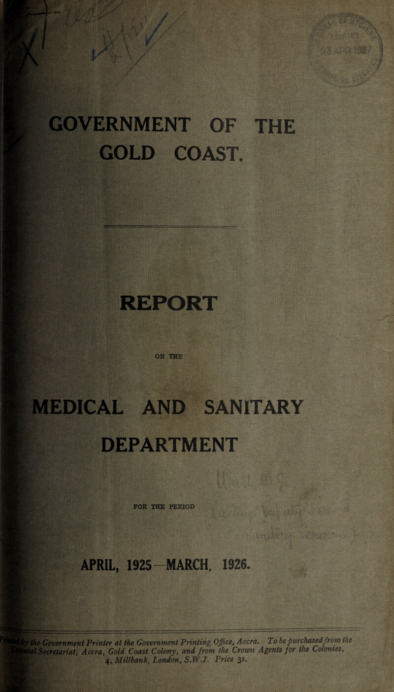 ^ X. — • ,• / ji J \ \ ■Jr r vf . I *7*1 GOVERNMENT OF THE GOLD COAST. 14* kc: ill. REPORT ON THE MEDICAL AND SANITARY DEPARTMENT 4 ; .f-. FOR THE PERIOD APRIL, 1925-MARCH, 1926. the Government Printer at the Government Printing Office, Accra. T 0 be purchased from the ilSecretariat, Accra, Gold Coast Colony, and from the Crown Agents for the Colonies, 4, Millbank, London, S.W. 1. Price 3s.