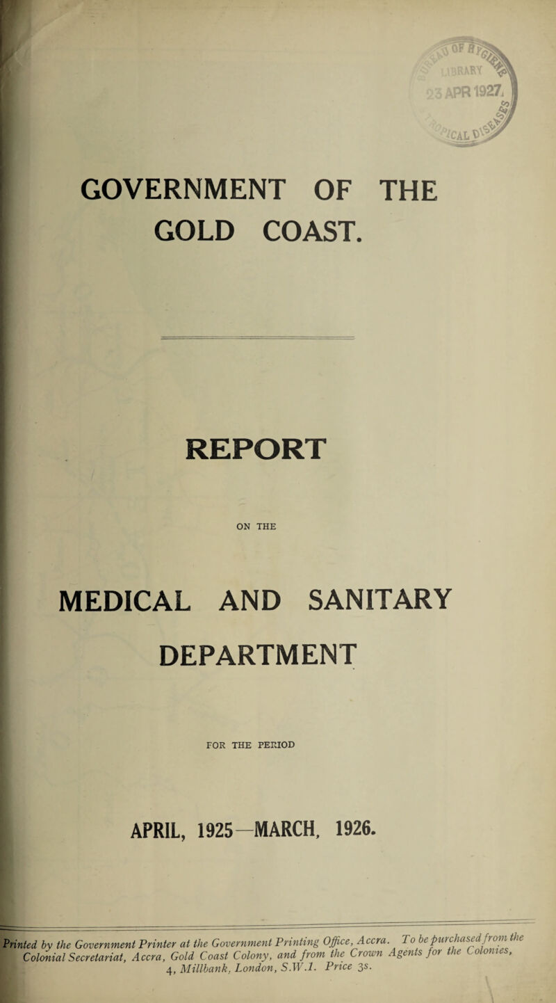 GOVERNMENT OF THE GOLD COAST. REPORT ON THE MEDICAL AND SANITARY DEPARTMENT FOR THE PERIOD APRIL, 1925-MARCH, 1926. Printed by the Government Printer at the Government Printing Office, Accra. To bepurchased from the Colonial Secretariat, Accra, Gold Coast Colony, and from the Crown Agents for the Colonies, 4, Millbank, London, S.W .1. Price 3s.