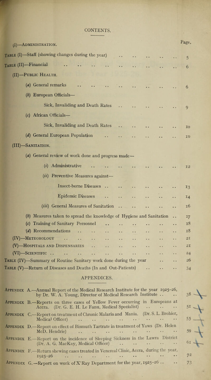 CONTENTS. (I) —Administration. Table (I)—Staff (showing changes during the year) Table (II)—Financial . (II) —Public Health. (а) General remarks (б) European Officials— Sick, Invaliding and Death Rates (c) African Officials— Sick, Invaliding and Death Rates (d) General European Population (III) —Sanitation. Page. 5 6 6 9 10 io (a) General review of work done and progress made — (i) Administrative . 12 (ii) Preventive Measures against— Insect-borne Diseases .. .. .. .. .. .. 13 Epidemic Diseases .. .. .. .. .. .. 14 (Hi) General Measures of Sanitation .. .. .. .. .. 16 (b) Measures taken to spread the knowledge of Hygiene and Sanitation .. 17 (c) Training of Sanitary Personnel .. .. .. .. .. .. 18 (d) Recommendations .. .. .. .. .. .. .. .. 18 (IV) —Meteorology .. .. .. . 21 (V) —Hospitals and Dispensaries .. .. .. .. .. .. .. 21 (VI) —Scientific .. .. .. .. . 24 Table (IV)—Summary of Routine Sanitary work done during the year .. .. 26 Table (V)—Return of Diseases and Deaths (In and Out-Patients) .. .. .. 34 APPENDICES. Appendix Appendix Appendix Appendix Appendix Appendix Appendix A. —Annual Report of the Medical Research Institute for the year 1925-26, by Dr. W. A. Young, Director of Medical Research Institute B. —Reports on three cases of Yellow Fever occurring in Europeans at Accra. (Dr. G. E. H. Le Fanu, Medical Specialist) C. —Report on treatment of Chronic Malaria and Mania. (Dr. S. L. Brohier, Medical Officer) D. —Report on effect of Bismuth Tartrate in treatment of Yaws (Dr. Helen McD. Hendrie) E. —Report on the incidence of Sleeping Sickness in the Lawra District (Dr. A. G. MacKay, Medical Officer) F. —Return shewing cases treated in Venereal Clinic, Accra, during the year, 1925-26 G. —Report on work of X’Ray Department for the year, 1925-26 ..